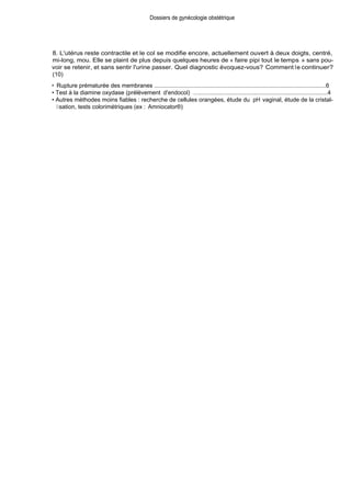 Dossiers de gynécologie obstétrique
8. L'utérus reste contractile et le col se modifie encore, actuellement ouvert à deux doigts, centré,
mi-long, mou. Elle se plaint de plus depuis quelques heures de « faire pipi tout le temps » sans pou-
voir se retenir, et sans sentir l'urine passer. Quel diagnostic évoquez-vous? Comment le continuer?
(10)
• Rupture prématurée des membranes .........................................................................................................6
• Test à la diamine oxydase (prélèvement d'endocol) . ..................................................................................4
• Autres méthodes moins fiables : recherche de cellules orangées, étude du pH vaginal, étude de la cristal-
lisation, tests colorimétriques (ex : Amniocator®)
 