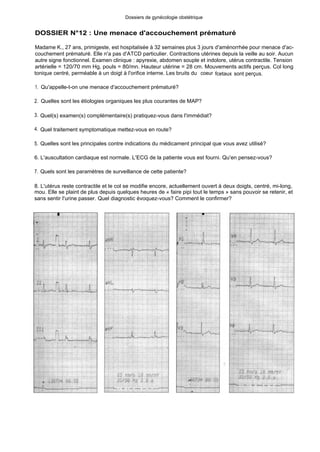 Dossiers de gynécologie obstétrique
DOSSIER N°12 : Une menace d'accouchement prématuré
Madame K., 27 ans, primigeste, est hospitalisée à 32 semaines plus 3 jours d'aménorrhée pour menace d'ac-
couchement prématuré. Elle n'a pas d'ATCD particulier. Contractions utérines depuis la veille au soir. Aucun
autre signe fonctionnel. Examen clinique : apyrexie, abdomen souple et indolore, utérus contractile. Tension
artérielle = 120/70 mm Hg, pouls = 80/mn. Hauteur utérine = 28 cm. Mouvements actifs perçus. Col long
tonique centré, perméable à un doigt à l'orifice interne. Les bruits du coeur fcetaux sont perçus.
1. Qu'appelle-t-on une menace d'accouchement prématuré?
2. Quelles sont les étiologies organiques les plus courantes de MAP?
3. Quel(s) examen(s) complémentaire(s) pratiquez-vous dans l'immédiat?
4. Quel traitement symptomatique mettez-vous en route?
5. Quelles sont les principales contre indications du médicament principal que vous avez utilisé?
6. L'auscultation cardiaque est normale. L'ECG de la patiente vous est fourni. Qu'en pensez-vous?
7. Quels sont les paramètres de surveillance de cette patiente?
8. L'utérus reste contractile et le col se modifie encore, actuellement ouvert à deux doigts, centré, mi-long,
mou. Elle se plaint de plus depuis quelques heures de « faire pipi tout le temps » sans pouvoir se retenir, et
sans sentir l'urine passer. Quel diagnostic évoquez-vous? Comment le confirmer?
 