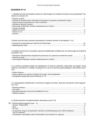 DOSSIER N°14
Dossiers de gynécologie obstétrique
1. Quelles sont les principales causes de métrorragies du troisième trimestre de la grossesse? (en
dehors du travail) (20)
• Placenta praevia..........................................................................................................................................3
• Hématome rétroplacentaire (décollement prématuré du placenta normalement inséré)............................ 3
• Rupture utérine (uniquement sur utérus cicatriciel) ....................................................................................3
• Hématome décidual marginal......................................................................................................................3
• Hémorragie de Benkiser (insertion vélamenteuse du cordon).....................................................................3
• Causes cervicales
- polypes cervicaux .......................................................................................................................................2
- cancer du col ..............................................................................................................................................2
- cervicite.......................................................................................................................................................1
2 Quels sont les deux premiers paramètres à évaluer devant un tel tableau? (20)
• Importance et retentissement maternel de l'hémorragie...........................................................................10
I
• Retentissement fcetal . . ..............................................................................................................................10
3. Quelles sont les trois principales urgences obstétricales révélées par une hémorragie du troisième
trimestre? (15)
• Hématome rétroplacentaire (décollement prématuré d'un placenta normalement inséré) ......................... 5
• Placenta praevia..........................................................................................................................................5
• Hémorragie de Benkiser (insertion vélamenteuse du cordon)....................................................................5
4. Le rythme cardiaque fœtal est satisfaisant, la tension artérielle maternelle est stable. Votre
externe commence à installer la patiente en vue d'un examen gynécologique. Que faites-vous?
(15) /I
• Arrêter l'externe ...........................................................................................................................................5
• Pose prudente d'un spéculum (élimine les causes cervicovaginales)........................................................5
• Échographie obstétricale avant d'effectuer le TV........................................................................................5
5. L'échographie obstétricale a montré les images suivantes. Quel est maintenant votre diagnos-
tic? (15)
• Placenta antérieur .......................................................................................................................................3
- bas inséré ...................................................................................................................................................3
- languette placentaire recouvrant partiellement le col .................................................................................3
• Placenta praevia..........................................................................................................................................6
6. Quels examens complémentaires demandez-vous? (15)
+n • Électrocardiotocographie (oubli = 0) ...........................................................................................................3
• Groupe - Rhésus-RAI..................................................................................................................................2
• NFS .............................................................................................................................................................2
• TP-TCK........................................................................................................................................................2
• Ionogramme sanguin (préopératoire standard et préthérapeutique pour bétamimétiques) .......................2
Test de Kleihauer.........................................................................................................................................2
• Consultation d'anesthésie (dans l'éventualité d'une extraction en urgence) ..............................................2
 
