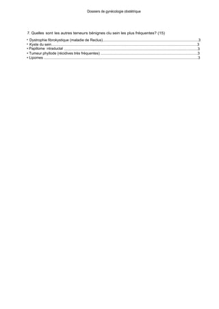 Dossiers de gynécologie obstétrique
7. Quelles sont les autres teneurs bénignes clu sein les plus fréquentes? (15)
• Dystrophie fibrokystique (maladie de Reclus).............................................................................................3
• Kyste du sein...............................................................................................................................................3
• Papillome intraductal ...................................................................................................................................3
• Tumeur phyllode (récidives très fréquentes) ...............................................................................................3
• Lipomes .......................................................................................................................................................3
 