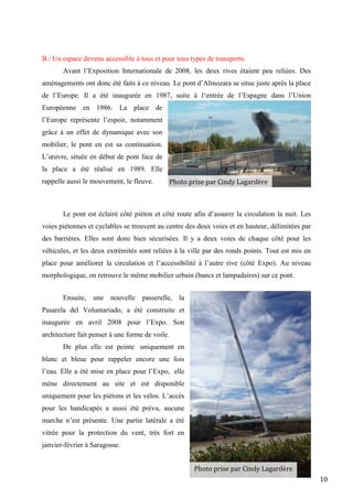 10
B./ Un espace devenu accessible à tous et pour tous types de transports.
Avant l’Exposition Internationale de 2008, les deux rives étaient peu reliées. Des
aménagements ont donc été faits à ce niveau. Le pont d’Almozara se situe juste après la place
de l’Europe. Il a été inaugurée en 1987, suite à l‘entrée de l’Espagne dans l’Union
Européenne en 1986. La place de
l’Europe représente l’espoir, notamment
grâce à un effet de dynamique avec son
mobilier, le pont en est sa continuation.
L’œuvre, située en début de pont face de
la place a été réalisé en 1989. Elle
rappelle aussi le mouvement, le fleuve.
Le pont est éclairé côté piéton et côté route afin d’assurer la circulation la nuit. Les
voies piétonnes et cyclables se trouvent au centre des deux voies et en hauteur, délimitées par
des barrières. Elles sont donc bien sécurisées. Il y a deux voies de chaque côté pour les
véhicules, et les deux extrémités sont reliées à la ville par des ronds points. Tout est mis en
place pour améliorer la circulation et l’accessibilité à l’autre rive (côté Expo). Au niveau
morphologique, on retrouve le même mobilier urbain (bancs et lampadaires) sur ce pont.
Ensuite, une nouvelle passerelle, la
Pasarela del Voluntariado, a été construite et
inaugurée en avril 2008 pour l’Expo. Son
architecture fait penser à une forme de voile.
De plus elle est peinte uniquement en
blanc et bleue pour rappeler encore une fois
l’eau. Elle a été mise en place pour l’Expo, elle
mène directement au site et est disponible
uniquement pour les piétons et les vélos. L’accès
pour les handicapés a aussi été prévu, aucune
marche n’est présente. Une partie latérale a été
vitrée pour la protection du vent, très fort en
janvier-février à Saragosse.
Photo prise par Cindy Lagardère
Photo prise par Cindy Lagardère
 