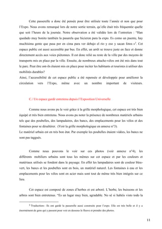 11
Cette passerelle a donc été pensée pour être utilisée toute l’année et non que pour
l’Expo. Nous avons remarqué lors de notre sortie terrain, qu’elle était très fréquentée quelle
que soit l’heure de la journée. Notre observation a été validée lors de l’entretien : “Han
quedado muy bonito también la pasarela que hicieron para la expo. Es como un puente, hay
muchísima gente que pasa por en cima para ver debajo el rio y eso y sacan fotos »3
. Cet
espace public est aussi accessible par bus. En effet, un arrêt se trouve juste en face et donne
directement accès aux voies piétonnes. Il est donc relié au reste de la ville par des moyens de
transports mis en place par la ville. Ensuite, de nombreux attache-vélos ont été mis dans tout
le parc. Peut être ont-ils étaient mis en place pour inciter les habitants et touristes à utiliser des
mobilités durables?
Ainsi, l’accessibilité de cet espace public a été repensée et développée pour améliorer la
circulation vers l’Expo, même avec un nombre important de visiteurs.
C./ Un espace gardé entretenu depuis l’Exposition Universelle
Comme nous avons pu le voir grâce à la grille morphologique, cet espace est très bien
équipé et très bien entretenu. Nous avons pu noter la présence de nombreux matériels urbains
tels que des poubelles, des lampadaires, des bancs, des emplacements pour les vélos et des
fontaines pour se désaltérer. (Voir la grille morphologique en annexe n°3).
Le matériel urbain est en très bon état. Par exemple les poubelles étaient vidées, les bancs ne
sont pas taggués.
Comme nous pouvons le voir sur ces photos (voir annexe n°4), les
différents mobiliers urbains sont tous les mêmes sur cet espace et par les couleurs et
matériaux utilisés se fondent dans le paysage. En effet les lampadaires sont de couleur bleu-
vert, les bancs et les poubelles sont en bois, un matériel naturel. Les fontaines à eau et les
emplacements pour les vélos sont en acier mais sont tout de même très bien intégrés sur ce
lieu.
Cet espace est composé de zones d’herbes et est arboré. L’herbe, les buissons et les
arbres sont bien entretenus. “Es un lugar muy bien, agradable. No sé si habéis visto todo la
3 Traduction : Ils ont gardé la passerelle aussi construite pour l’expo. Elle est très belle et il y a
énormément de gens qui y passent pour voir en dessous le fleuve et prendre des photos.
 