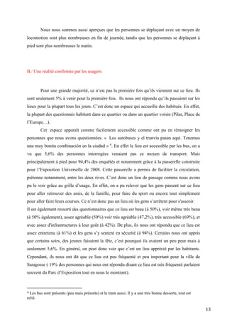 13
Nous nous sommes aussi aperçues que les personnes se déplaçant avec un moyen de
locomotion sont plus nombreuses en fin de journée, tandis que les personnes se déplaçant à
pied sont plus nombreuses le matin.
B./ Une réalité confirmée par les usagers
Pour une grande majorité, ce n’est pas la première fois qu’ils viennent sur ce lieu. Ils
sont seulement 5% à venir pour la première fois. Ils nous ont répondu qu’ils passaient sur les
lieux pour la plupart tous les jours. C’est donc un espace qui accueille des habitués. En effet,
la plupart des questionnés habitent dans ce quartier ou dans un quartier voisin (Pilar, Place de
l’Europe…).
Cet espace apparaît comme facilement accessible comme ont pu en témoigner les
personnes que nous avons questionnées. « Los autobuses y el tranvía pasan aquí. Tenemos
una muy bonita combinación en la ciudad » 4
. En effet le lieu est accessible par les bus, on a
vu que 5,6% des personnes interrogées venaient pas ce moyen de transport. Mais
principalement à pied pour 94,4% des enquêtés et notamment grâce à la passerelle construite
pour l’Exposition Universelle de 2008. Cette passerelle a permis de faciliter la circulation,
piétonne notamment, entre les deux rives. C’est donc un lieu de passage comme nous avons
pu le voir grâce au grille d’usage. En effet, on a pu relever que les gens passent sur ce lieu
pour aller retrouver des amis, de la famille, pour faire du sport ou encore tout simplement
pour aller faire leurs courses. Ce n’est donc pas un lieu où les gens s’arrêtent pour s'asseoir.
Il est également ressorti des questionnaires que ce lieu est beau (à 50%), voir même très beau
(à 50% également), assez agréable (50%) voir très agréable (47,2%), très accessible (69%), et
avec assez d'infrastructures à leur goût (à 42%). De plus, ils nous ont répondu que ce lieu est
assez entretenu (à 61%) et les gens s’y sentent en sécurité (à 94%). Certains nous ont appris
que certains soirs, des jeunes faisaient la fête, c’est pourquoi ils avaient un peu peur mais à
seulement 5,6%. En général, on peut donc voir que c’est un lieu apprécié par les habitants.
Cependant, ils nous ont dit que ce lieu est peu fréquenté et peu important pour la ville de
Saragosse ( 19% des personnes qui nous ont répondu disant ce lieu est très fréquenté parlaient
souvent du Parc d’Exposition tout en nous le montrant).
4 Les bus sont présents (peu mais présents) et le tram aussi. Il y a une très bonne desserte, tout est
relié.
 