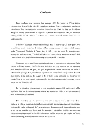 15
Conclusion
Pour conclure, nous pouvons dire qu’avant 2004 les berges de l’Ebre étaient
complètement délaissées. En effet, les crues importantes du fleuve représentaient un élément
contraignant dans l’aménagement des rives. Cependant, en 2004, dès lors que la ville de
Saragosse a su qu’elle allait être le siège de l’Exposition Universelle de 2008, de nombreux
aménagements ont été réalisés. Le fleuve est devenu l’élément central dans tous ces
aménagements.
Cet espace a donc été totalement réaménagé dans sa morphologie. Il a été pensé pour
accueillir un nombre important de visiteurs. Mais aussi, pour que cet espace reste fréquenté
après l’évènement. Similaire à l’autre rive, la ville a mis en place des aménagements
homogènes sur le thème de l’Exposition Universelle. L’accessibilité a aussi été repensé, d’où
l’amélioration de la circulation, notamment pour se rendre à l’Exposition.
Cet espace arboré, doté de nombreux équipements et bien entretenu apparaît en réalité
comme un lieu de passage. En effet, les gens ne restent pas et ne viennent pas sur cet espace
pour son coté reposant. De plus, très peu de personnes étaient assises sur les bancs et
admiraient le paysage. Les gens utilisent cependant son côté récréatif lorsqu’ils font du sport,
mais comme ce ne sont que des joggers et des cyclistes ils ne font donc que passer sur cet
espace. Nous avons aussi pu voir qu’une majorité importante de personnes y passaient pour se
rendre sur leur lieu de travail.
Par sa situation géographique et son importante accessibilité, cet espace public
représente donc un lieu uniquement de passage (en résultat aux grilles et aux questionnaires)
pour les habitants de Saragosse.
Nous ressortons de cette expérience avec un bon souvenir de la découverte d’une
partie de la ville de Saragosse. Cependant nous avons été quelque peu déçu par le nombre de
personne. En pleine après-midi, il n’y avait personne. Heureusement, le lendemain matin nous
avons eu une quantité plus importante de personne. Néanmoins, certaines personnes ne
comprenaient pas pourquoi on étudiait ce lieu sans “intérêt” selon eux, par rapport à d’autres
endroits beaucoup plus intéressants comme la place du Pilar.
 