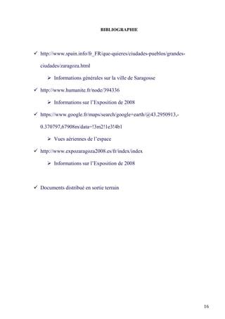 16
BIBLIOGRAPHIE
 http://www.spain.info/fr_FR/que-quieres/ciudades-pueblos/grandes-
ciudades/zaragoza.html
 Informations générales sur la ville de Saragosse
 http://www.humanite.fr/node/394336
 Informations sur l’Exposition de 2008
 https://www.google.fr/maps/search/google+earth/@43.2950913,-
0.370797,67908m/data=!3m2!1e3!4b1
 Vues aériennes de l’espace
 http://www.expozaragoza2008.es/fr/index/index
 Informations sur l’Exposition de 2008
 Documents distribué en sortie terrain
 