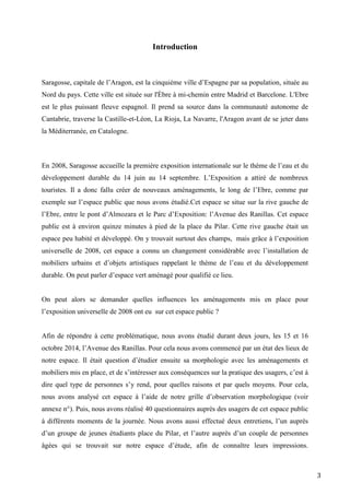 3
Introduction
Saragosse, capitale de l’Aragon, est la cinquième ville d’Espagne par sa population, située au
Nord du pays. Cette ville est située sur l'Èbre à mi-chemin entre Madrid et Barcelone. L'Ebre
est le plus puissant fleuve espagnol. Il prend sa source dans la communauté autonome de
Cantabrie, traverse la Castille-et-Léon, La Rioja, La Navarre, l'Aragon avant de se jeter dans
la Méditerranée, en Catalogne.
En 2008, Saragosse accueille la première exposition internationale sur le thème de l’eau et du
développement durable du 14 juin au 14 septembre. L’Exposition a attiré de nombreux
touristes. Il a donc fallu créer de nouveaux aménagements, le long de l’Ebre, comme par
exemple sur l’espace public que nous avons étudié.Cet espace se situe sur la rive gauche de
l’Ebre, entre le pont d’Almozara et le Parc d’Exposition: l’Avenue des Ranillas. Cet espace
public est à environ quinze minutes à pied de la place du Pilar. Cette rive gauche était un
espace peu habité et développé. On y trouvait surtout des champs, mais grâce à l’exposition
universelle de 2008, cet espace a connu un changement considérable avec l’installation de
mobiliers urbains et d’objets artistiques rappelant le thème de l’eau et du développement
durable. On peut parler d’espace vert aménagé pour qualifié ce lieu.
On peut alors se demander quelles influences les aménagements mis en place pour
l’exposition universelle de 2008 ont eu sur cet espace public ?
Afin de répondre à cette problématique, nous avons étudié durant deux jours, les 15 et 16
octobre 2014, l’Avenue des Ranillas. Pour cela nous avons commencé par un état des lieux de
notre espace. Il était question d’étudier ensuite sa morphologie avec les aménagements et
mobiliers mis en place, et de s’intéresser aux conséquences sur la pratique des usagers, c’est à
dire quel type de personnes s’y rend, pour quelles raisons et par quels moyens. Pour cela,
nous avons analysé cet espace à l’aide de notre grille d’observation morphologique (voir
annexe n°). Puis, nous avons réalisé 40 questionnaires auprès des usagers de cet espace public
à différents moments de la journée. Nous avons aussi effectué deux entretiens, l’un auprès
d’un groupe de jeunes étudiants place du Pilar, et l’autre auprès d’un couple de personnes
âgées qui se trouvait sur notre espace d’étude, afin de connaître leurs impressions.
 