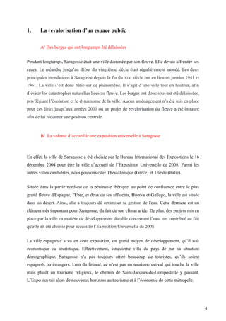 4
1. La revalorisation d’un espace public
A/ Des berges qui ont longtemps été délaissées
Pendant longtemps, Saragosse était une ville dominée par son fleuve. Elle devait affronter ses
crues. Le méandre jusqu’au début du vingtième siècle était régulièrement inondé. Les deux
principales inondations à Saragosse depuis la fin du XIXe siècle ont eu lieu en janvier 1941 et
1961. La ville s’est donc bâtie sur ce phénomène. Il s’agit d’une ville tout en hauteur, afin
d’éviter les catastrophes naturelles liées au fleuve. Les berges ont donc souvent été délaissées,
privilégiant l’évolution et le dynamisme de la ville. Aucun aménagement n’a été mis en place
pour ces lieux jusqu’aux années 2000 où un projet de revalorisation du fleuve a été instauré
afin de lui redonner une position centrale.
B/ La volonté d’accueillir une exposition universelle à Saragosse
En effet, la ville de Saragosse a été choisie par le Bureau International des Expositions le 16
décembre 2004 pour être la ville d’accueil de l’Exposition Universelle de 2008. Parmi les
autres villes candidates, nous pouvons citer Thessalonique (Grèce) et Trieste (Italie).
Située dans la partie nord-est de la péninsule ibérique, au point de confluence entre le plus
grand fleuve d'Espagne, l'Ebre, et deux de ses affluents, Huerva et Gallego, la ville est située
dans un désert. Ainsi, elle a toujours dû optimiser sa gestion de l'eau. Cette dernière est un
élément très important pour Saragosse, du fait de son climat aride. De plus, des projets mis en
place par la ville en matière de développement durable concernant l’eau, ont contribué au fait
qu'elle ait été choisie pour accueillir l’Exposition Universelle de 2008.
La ville espagnole a vu en cette exposition, un grand moyen de développement, qu’il soit
économique ou touristique. Effectivement, cinquième ville du pays de par sa situation
démographique, Saragosse n’a pas toujours attiré beaucoup de touristes, qu’ils soient
espagnols ou étrangers. Loin du littoral, ce n’est pas un tourisme estival qui touche la ville
mais plutôt un tourisme religieux, le chemin de Saint-Jacques-de-Compostelle y passant.
L’Expo ouvrait alors de nouveaux horizons au tourisme et à l’économie de cette métropole.
 