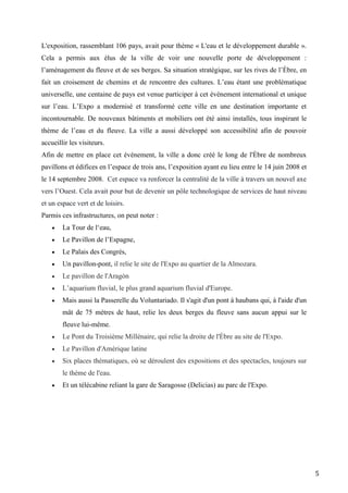5
L'exposition, rassemblant 106 pays, avait pour thème « L'eau et le développement durable ».
Cela a permis aux élus de la ville de voir une nouvelle porte de développement :
l’aménagement du fleuve et de ses berges. Sa situation stratégique, sur les rives de l’Èbre, en
fait un croisement de chemins et de rencontre des cultures. L’eau étant une problématique
universelle, une centaine de pays est venue participer à cet événement international et unique
sur l’eau. L’Expo a modernisé et transformé cette ville en une destination importante et
incontournable. De nouveaux bâtiments et mobiliers ont été ainsi installés, tous inspirant le
thème de l’eau et du fleuve. La ville a aussi développé son accessibilité afin de pouvoir
accueillir les visiteurs.
Afin de mettre en place cet événement, la ville a donc créé le long de l'Èbre de nombreux
pavillons et édifices en l’espace de trois ans, l’exposition ayant eu lieu entre le 14 juin 2008 et
le 14 septembre 2008. Cet espace va renforcer la centralité de la ville à travers un nouvel axe
vers l’Ouest. Cela avait pour but de devenir un pôle technologique de services de haut niveau
et un espace vert et de loisirs.
Parmis ces infrastructures, on peut noter :
 La Tour de l‘eau,
 Le Pavillon de l’Espagne,
 Le Palais des Congrès,
 Un pavillon-pont, il relie le site de l'Expo au quartier de la Almozara.
 Le pavillon de l'Aragón
 L’aquarium fluvial, le plus grand aquarium fluvial d'Europe.
 Mais aussi la Passerelle du Voluntariado. Il s'agit d'un pont à haubans qui, à l'aide d'un
mât de 75 mètres de haut, relie les deux berges du fleuve sans aucun appui sur le
fleuve lui-même.
 Le Pont du Troisième Millénaire, qui relie la droite de l'Èbre au site de l'Expo.
 Le Pavillon d'Amérique latine
 Six places thématiques, où se déroulent des expositions et des spectacles, toujours sur
le thème de l'eau.
 Et un télécabine reliant la gare de Saragosse (Delicias) au parc de l'Expo.
 