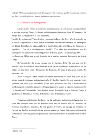 7
seuls 27 000 touristes étaient présents à Saragosse2
. On remarque que les touristes ne viennent
pas dans cette ville plusieurs années après cette manifestation.
C./ La raison de tels aménagements
L’Expo a ainsi permis de créer toute une dynamique à la ville mais a aussi de modifier
le paysage autour du fleuve. Le fleuve, qui était pendant longtemps laissé à l’abandon, a été
intégré dans la perception de la ville elle-même.
En effet, les visiteurs de l’Expo devaient emprunter les berges du fleuve afin de se rendre sur
le lieu de l’organisation. Afin de mettre en évidence une certaine harmonie, les aménageurs
ont décidé d’installer des lieux adaptés à la manifestation et à son thème, qui était, nous le
rappelons, “L’eau et le développement durable”. C’est alors tout naturellement que les
aménageurs ont réellement compris le potentiel du fleuve quant à l’événement de 2008.
Les berges de l’Ebre, que se soit la droite ou la gauche, menaient directement au lieu de
l’Expo.
Il s’agissait alors de lieu de passage pour les habitants de la ville ainsi que pour les
touristes. Afin de refléter au mieux le thème de l’Expo, de nombreuses infrastructures ont été
créées. On peut alors noter : des jardins, des fontaines, des aires de jeux pour enfants, des
restaurants, etc.
Ainsi, le long de l’Ebre, chemin qui menait directement aux lieux de l’Expo, ont été
mis en place de nombreux aménagements afin d’y faciliter l’accès. On peut noter des pistes
cyclables, des voies pour automobiles et des voies piétonnes ainsi que la restauration de
nombreux ponts reliants les deux rives. On peut également ajouter la création d’une passerelle
: la Pasarela del Voluntariado. Cette dernière permet de rejoindre la rive droite du fleuve, le
quartier de la Almozara, à l'avenue de Ranillas, à côté de l'entrée de l'Expo.
Toutes ces modifications des berges ont été aménagées en fonction du fleuve et de ses
crues. On remarque donc que les infrastructures sont en hauteur afin de contourner de
possibles inondations. Toutefois, du côté gauche de l’Ebre, un passage au contrebas de
l’avenue de Ranillas a été créé afin de pouvoir accéder au fleuve. Cet espace agrémenté de
sculptures en forme de grenouille permet aux habitants et visiteurs de se rapprocher du lit du
fleuve.
2 Source INE
 