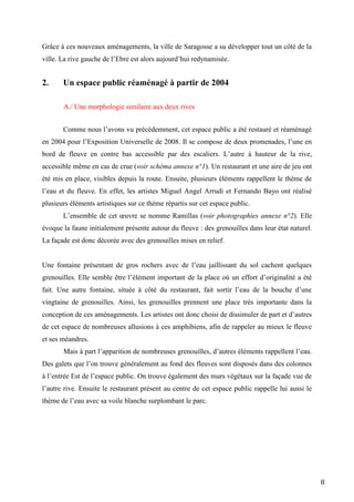 8
Grâce à ces nouveaux aménagements, la ville de Saragosse a su développer tout un côté de la
ville. La rive gauche de l’Ebre est alors aujourd’hui redynamisée.
2. Un espace public réaménagé à partir de 2004
A./ Une morphologie similaire aux deux rives
Comme nous l’avons vu précédemment, cet espace public a été restauré et réaménagé
en 2004 pour l’Exposition Universelle de 2008. Il se compose de deux promenades, l’une en
bord de fleuve en contre bas accessible par des escaliers. L’autre à hauteur de la rive,
accessible même en cas de crue (voir schéma annexe n°1). Un restaurant et une aire de jeu ont
été mis en place, visibles depuis la route. Ensuite, plusieurs éléments rappellent le thème de
l’eau et du fleuve. En effet, les artistes Miguel Angel Arrudi et Fernando Bayo ont réalisé
plusieurs éléments artistiques sur ce thème répartis sur cet espace public.
L’ensemble de cet œuvre se nomme Ramillas (voir photographies annexe n°2). Elle
évoque la faune initialement présente autour du fleuve : des grenouilles dans leur état naturel.
La façade est donc décorée avec des grenouilles mises en relief.
Une fontaine présentant de gros rochers avec de l’eau jaillissant du sol cachent quelques
grenouilles. Elle semble être l’élément important de la place où un effort d’originalité a été
fait. Une autre fontaine, située à côté du restaurant, fait sortir l’eau de la bouche d’une
vingtaine de grenouilles. Ainsi, les grenouilles prennent une place très importante dans la
conception de ces aménagements. Les artistes ont donc choisi de dissimuler de part et d’autres
de cet espace de nombreuses allusions à ces amphibiens, afin de rappeler au mieux le fleuve
et ses méandres.
Mais à part l’apparition de nombreuses grenouilles, d’autres éléments rappellent l’eau.
Des galets que l’on trouve généralement au fond des fleuves sont disposés dans des colonnes
à l’entrée Est de l’espace public. On trouve également des murs végétaux sur la façade vue de
l’autre rive. Ensuite le restaurant présent au centre de cet espace public rappelle lui aussi le
thème de l’eau avec sa voile blanche surplombant le parc.
 