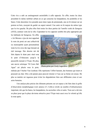 9
Cette rive a subi un aménagement assimilable à celle opposée. En effet, toutes les deux
possèdent le même mobilier urbain en ce qui concerne les lampadaires, les poubelles et les
bancs. Cette deuxième rive possède aussi deux types de promenade, une en lit mineur sur un
ponton en bois, essayant de garder un aspect naturel. Une autre en lit majeur du même type
que la rive gauche. De plus elles font toutes les deux parties de l’annillo verde de Zaragoza
(AVZ), ceinture verte de la ville. Cependant la rive opposée semble être plus appropriée par
les habitants de Saragosse. En effet,
« Art Mozara » (jeu de mot rappelant
le nom du pont) est une collectivité
ou municipalité ayant personnalisée
toute la rive avec des tags laissant un
réel message. Des dessins ont été
faits depuis le skate parc situé sous
le pont d’Almozara jusqu’à la
passerelle menant à l’Expo. De plus,
une œuvre artistique “El Carro Del
Agua” est placée sous le pont,
réalisée par l’Atelier Van Lieshout. Elle représente l’effort humain, des hommes qui tirent et
poussent un char. Elle a été pensée pour pouvoir résister à l’eau car sa forme est creuse. De
plus sa matière est rugueuse pour éviter les dégradations liées aux différentes crues et aux
actes humains.
Une analyse plus précise des éléments présents sur cet espace a été faite dans la grille
d’observation morphologique (voir annexe n°). Celle-ci révèle un nombre d’infrastructures
important, tels que les bancs, les lampadaires, les accroches vélos et autre. Tout ceci a été mis
en place pour que la place devienne attractive pour l’Expo mais aussi avec la volonté qu’elle
le reste après.
Photo prise par Cindy Lagardère
 