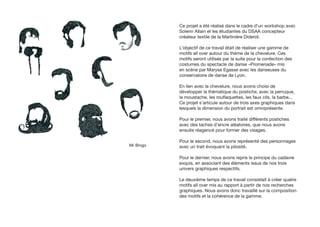 Ce projet a été réalisé dans le cadre d’un workshop avec
           Solenn Allain et les étudiantes du DSAA concepteur
           créateur textile de la Martinière Diderot.

           L’objectif de ce travail était de réaliser une gamme de
           motifs all over autour du thème de la chevelure. Ces
           motifs seront utilisés par la suite pour la confection des
           costumes du spectacle de danse «Promenade» mis
           en scène par Maryse Egasse avec les danseuses du
           conservatoire de danse de Lyon.

           En lien avec la chevelure, nous avons choisi de
           développer la thématique du postiche, avec la perruque,
           la moustache, les rouflaquettes, les faux cils, la barbe...
           Ce projet s’articule autour de trois axes graphiques dans
           lesquels la dimension du portrait est omniprésente.

           Pour le premier, nous avons traité différents postiches
           avec des taches d’encre aléatoires, que nous avons
           ensuite réagencé pour former des visages.

           Pour le second, nous avons représenté des personnages
Mr Bingo   avec un trait évoquant la pilosité.

           Pour le dernier, nous avons repris le principe du cadavre
           exquis, en associant des éléments issus de nos trois
           univers graphiques respectifs.

           Le deuxième temps de ce travail consistait à créer quatre
           motifs all over mis au rapport à partir de nos recherches
           graphiques. Nous avons donc travaillé sur la composition
           des motifs et la cohérence de la gamme.
 