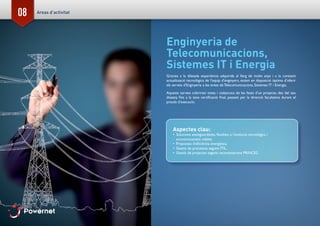 08
Enginyeria de
Telecomunicacions,
Sistemes IT i Energia
Gràcies a la dilatada experiència adquirida al llarg de molts anys i a la constant
actualització tecnològica de l’equip d’enginyers, estem en disposició òptima d’oferir
els serveis d’Enginyeria a les àrees de Telecomunicacions, Sistemes IT i Energia.
Aquests serveis cobririen totes i cadascuna de les fases d’un projecte, des del seu
disseny fins a la seva certificació final, passant per la direcció facultativa durant el
procés d’execució.
Aspectes clau:
•	 Solucions avantguardistes, flexibles a l’evolució tecnològica i
econòmicament viables.
•	 Propostes d’eficiència energètica.
•	 Gestió de processos segons ITIL.
•	 Gestió de projectes segons recomanacions PRINCE2.
Areas d’activitat
 