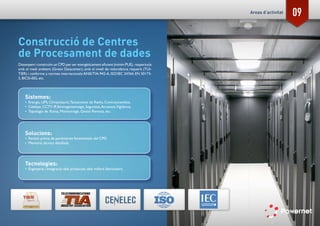 09
Construcció de Centres
de Procesament de dades
Dissenyem i construïm un CPD per ser energèticament eficient (mínim PUE), respectuós
amb el medi ambient (Green Datacenter), amb el nivell de redundància requerit (TUI-
TIER) i conforme a normes internacionals:ANSI/TIA-942-A, ISO/IEC 24764, EN 50173-
5, BICSI-002, etc.
Sistemes:
•	 Energia, UPS, Climatització,Tancaments de Racks, Contraincendios,
•	 Cablejat, CCTV IP, Emmagatzematge, Seguretat,Accessos,Vigilància,
•	 Topologia de Xarxa, Monitoratge, Gestió Remota, etc.
Solucions:
•	 Revisió prèvia de paràmetres fonamentals del CPD.
•	 Memòria tècnica detallada.
Tecnologies:
•	 Enginyeria i Integració dels productes dels millors fabricadors.
Areas d’activitat
 