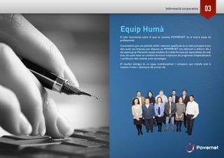 03
Equip Humà
El pilar fonamental sobre el qual se sustenta POWERNET és el nostre equip de
professionals.
Coneixedors que una plantilla sòlida i altament qualificada és un dels principals actius
dels quals una empresa pot disposar, en POWERNET ens esforcem a millorar dia a
dia aquest grup.Mantenim equips estables de treball,formats per especialistes de cada
àrea, els quals estan en constant formació mitjançant els programes d’especialització
i certificació dels nostres socis tecnològics.
El resultat obtingut és un equip multidisciplinari i compacte, que treballa amb la
mateixa il·lusió i obstinació del primer dia.
Informació corporativa
 