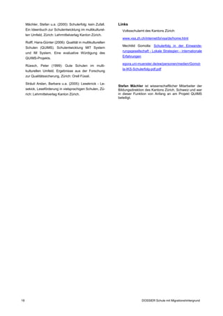 Mächler, Stefan u.a. (2000): Schulerfolg: kein Zufall.    Links
     Ein Ideenbuch zur Schulentwicklung im multikulturel­        Volksschulamt des Kantons Zürich:
     len Umfeld, Zürich: Lehrmittelverlag Kanton Zürich.
                                                                 www.vsa.zh.ch/internet/bi/vsa/de/home.html
     Rolff, Hans-Günter (2006): Qualität in multikulturellen
                                                                 Mechtild Gomolla: Schulerfolg in der Einwande­
     Schulen (QUIMS). Schulentwicklung MIT System
                                                                 rungsgesellschaft - Lokale Strategien - internationale
     und IM System. Eine evaluative Würdigung des
                                                                 Erfahrungen
     QUIMS-Projekts.
                                                                 egora.uni-muenster.de/ew/personen/medien/Gomol­
     Rüesch, Peter (1999): Gute Schulen im multi­
                                                                 la-IKS-Schulerfolg-pdf.pdf
     kulturellen Umfeld. Ergebnisse aus der Forschung
     zur Qualitätssicherung, Zürich: Orell Füssli.

     Sträuli Arslan, Barbara u.a. (2005): Leseknick - Le­
                                                               Stefan Mächler ist wissenschaftlicher Mitarbeiter der
     sekick, Leseförderung in vielsprachigen Schulen, Zü­      Bildungsdirektion des Kantons Zürich, Schweiz und war
     rich: Lehrmittelverlag Kanton Zürich.                     in dieser Funktion von Anfang an am Projekt QUIMS
                                                               beteiligt.




18                                                                             DOSSIER Schule mit Migrationshintergrund
 