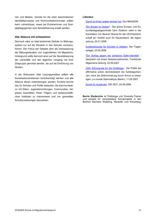 nen und Medien. Gerade für die oben beschriebenen          Literatur
Identitätsprozesse und Kommunikationsmuster sollten          Damit es Erkan später leichter hat, Duz MAGAZIN
beim Lehrerkörper, sowie bei ErzieherInnen und Sozi­
                                                             "Ein Bruder im Geiste" - Der grüne Europa- und Ex-
alpädagogInnen eine Sensibilisierung erzielt werden.
                                                             bundestagsabgeordnete Cem Özdemir sieht in der
                                                             Kandidatur von Barack Obama für die US-Präsident­
Alle Akteure mit einbeziehen                                 schaft ein Vorbild auch für Deutschland, die tages­
Dennoch wäre es fatal bestimmte Defizite im Bildungs­        zeitung, 25.01.2008
system nur auf die Situation in den Schulen zurückzu­
                                                             Ausländerquote für Schulen in Dahlem, Der Tages­
führen. Der Fokus der Debatte über die Verbesserung
                                                             spiegel, 23.05.2006
der Bildungssituation von Jugendlichen mit Migrations­
hintergrund sollte dennoch eher auf die Sensibilisierung     "Ein Schlag gegen die schwarze Opfer-Identität" ­
der Lehrkräfte und den täglichen Umgang mit ihrer            Gespräch mit einem Rassismusforscher, Frankfurter
Zielgruppe gerichtet werden, als auf die Einführung von      Allgemeine Zeitung, 23.09.2007
Quoten.                                                      USA: Ethnoquote für die Chefetage - Die Politik der
                                                             affirmative action demokratisiert die Aufstiegschan­
In der Diskussion über Lösungsansätze sollten alle           cen, ohne die Diskriminierung durch Armut zu besei­
Sozialisationsinstanzen berücksichtigt werden und alle       tigen, Le monde diplomatique (Berlin), 11.05.2007
Akteure dieser miteinbezogen werden. Konkret könnte
das für Schulen und Politik bedeuten, die Kommunikati­       Quote für Ausländer, DIE ZEIT, 04.09.2006
on mit Eltern, Jugendeinrichtungen, Communities, reli­
giösen Autoritäten, freien Trägern und wissenschaftli­
chen Instituten zu intensivieren und von generellen        Borris Diederichs ist Politologe und Diversity-Trainer
Schuldzuweisungen abzusehen.                               und arbeitet für verschiedene Schulprojekte in den
                                                           Berliner Bezirken Wedding, Neukölln und Kreuzberg.




DOSSIER Schule mit Migrationshintergrund                                                                         41
 