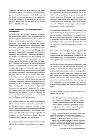Gemeinde, die nicht über einen Elternrat oder einen        seitig mit Informationen, dolmetschen und übersetzen,
Elternverein verfügt. Das Hauptziel dieser Vereinigun­     mit organisierten Hausaufgabenhilfe für die Schule und
gen ist in ihren Vereinsstatuten verankert: ,,Die Lösung   vielem mehr unterstützten. Durch die Entstehung der
der Schul- und Erziehungsprobleme der spanischen           Vereine gingen die Erfahrungen und Kenntnisse von
Kinder, die Besserung der Bildungschancen und der­         den Eltern, deren Kinder einen bestimmten Bereich der
gleichen". Andere Ziele sind die Wahrung der eigenen       schulischen Bildung durchlaufen hatten, nicht verloren,
Kultur und die Elternbildung.                              was sehr wichtig für eine günstigere schulische Ent­
                                                           wicklung der folgenden Kinder wurde.

Notwendigkeit einer Elternorganisation auf
                                                           Die Elternvereine setzten sich für die Einschulung der
Bundesebene
                                                           spanischen Kinder in die deutschen Regelklassen ein,
Wenngleich die Eltern sich auf Lokalebene organisier­
                                                           auch unterstützten sie den Besuch der deutschen Kin­
ten, so entdeckten sie bald, dass die Problematik der
                                                           dergärten. Gleichzeitig verlangten sie die Unterrichtung
Beschulung ihrer Kinder nicht ein lokales, sondern ein
                                                           in spanischer Sprache für die Kinder, was meistens
Problem auf Bundesebene darstellte, so dass schon in
                                                           nachmittags in den sogenannten Zusatzschulen nach
den ersten 1970er Jahren der Gedanke des Austau­
                                                           der deutschen Regelschule geschah und heute noch
sches und der Koordinierung der verschiedenen Verei­
                                                           geschieht.
ne in vielen Gemeinden entstand. Es war in Wiesbaden
als nach einem Vortrag von Herrn Luis Zabalegui, dem
                                                           "Die ausdauernde Verfolgung der Lösung: deutsche
damaligem Referenten für Schulwesen und Erwachse­
                                                           Regelschule plus muttersprachlicher Unterricht als
nenbildung der Spanischen Katholischen Missionen in
                                                           unverzichtbare und angemessene Forderung für die
der BRD mit Sitz in Bonn die Idee der Gründung einer
                                                           spanischen Schüler, brachte den Erfolg, den exempla­
Nationalorganisation von Eltern ausdiskutiert und kon­
                                                           risch folgendes Zitat zum Ausdruck bringt:
kretisiert wurde. Das geschah im Mai 1973. Herr Zaba­
legui übernahm die Aufgabe, in den nachfolgenden
                                                           Die Betrachtung nach Staatsangehörigkeit ergibt, dass
Wochen bei anderen Ortsvereinen sich über die Stim­
                                                           die Verteilung auf die Schularten bei spanischen Ju­
mung zur Gründung einer Nationalelternorganisation zu
                                                           gendlichen am ehesten mit der der Deutschen zu ver­
informieren. Einen Monat später konnte Herr Zabalegui
                                                           gleichen ist. Nur etwas über ein Viertel der jungen Spa­
den Eltern in Wiesbaden über das breite Echo berich­
                                                           nier und Spanierinnen besucht die Hauptschule, wäh­
ten, dass diese Idee bei den an anderen Orten beste­
                                                           rend dieser Anteil bei allen übrigen Nationalitäten we­
henden Elternvereinen gefunden hatte. Es wurde der
                                                           sentlich höher ist. Der Anteil der spanischen Jugendli­
10. und 11. November 1973 als Termin für das erste
                                                           chen, der weiterführende Schulen besucht, liegt mit
Treffen von Delegierten der vorhandenen Elternvereine
                                                           51% Realschülern und Gymnasiasten weit über den
bestimmt. Von etwa 35 solchen Elterngruppen folgten
                                                           entsprechenden Werten der anderen Vergleichsgrup­
24 der Einladung. So wurde der Bund der Spanischen               13
                                                           pen."
Elternvereine in der BRD e.V. gegründet. Ein vorläufi­
ger Vorstand bekam den Auftrag, eine zweite General­
                                                           Nach dem Schulerfolg folgte der Berufserfolg, wie fol­
versammlung vorzubereiten, in der die Statuten der
                                                           gendes Zitat darstellt.
neuen Organisation verabschiedet und ein Vorstand
nach der Satzung gewählt werden sollte.
                                                                "Die Erfolge im Bildungsbereich haben sich in
                                                                den Arbeitsmarkt übersetzt. Verglichen mit den
Eine ähnliche Entwicklung durchliefen die Spanischen
                                                                anderen Zuwanderungsgruppen aus der Anwer­
Elternvereine in anderen europäischen Ländern. Nach
                                                                bezeit weisen Spanier die günstigsten Ausbil­
der Gründung von deren nationalen Föderationen wur­
                                                                dungszahlen die höchsten Angestelltenanteile
de 1981 die ("Confederación Europea de Asociaciones                                                       14
                                                                und die niedrigste Arbeitslosenquote auf."
Españolas de Padres de Familia") "Europäische Konfö­
deration der Spanische Elternvereine" gegründet mit        13
                                                             Auszug aus dem "Bericht der Beauftragten der Bundes­
Verbänden aus den Niederlanden, Belgien, Schweiz,          regierung für Migration , Flüchtlinge und Integration, Fr.
Gross Britannien, Frankreich und Deutschland.              Marieluise Beck, über die Lage der Ausländerinnen und
                                                           Ausländer in Deutschland "Berlin, Juni 2005
                                                           14
                                                              Auszug aus: "Wissenschaftliches Gutachten im Auftrag
Die spanischen Elternvereine verstanden sich als selb­     des Sachverständigenrates für Zuwanderung und Integra­
ständige Organisationen, deren Mitglieder sich gegen­      tion des Bundesministeriums des Innern der Bundesrepu­
                                                           blik Deutschland zur Frage: "Wie können Migranten-

50                                                                          DOSSIER Schule mit Migrationshintergrund
 