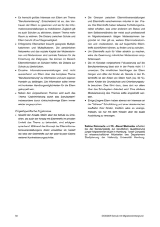  Es herrscht großes Interesse von Eltern am Thema             Die Grenzen zwischen Elterninfoveranstaltungen
     "Berufsorientierung". Entscheidend ist es, das Ver­        und Elterntreffs verschwimmen mitunter in der Pra­
     trauen der Eltern zu gewinnen und sie für die Infor­       xis. Die Elterntreffs haben teilweise Fortbildungscha­
     mationsveranstaltungen zu mobilisieren. Zugleich gilt      rakter erhalten, was unter anderem am Status und
     es auch Schulen zu aktivieren, diesem Thema mehr           dem Selbstverständnis der meist auch professionell
     Raum zu widmen. Die Distanz zwischen Schule und            im Migrationsbereich tätigen Moderatorinnen be­
     Eltern beruht oft auf Gegenseitigkeit.                     gründet ist. Hier gilt es, weitere Elternmoderatorin­
 Erfolgreiche Elternarbeit braucht geeignete Multipli­         nen und -moderatoren, die auf Augenhöhe Eltern­
     katorinnen und Multiplikatoren. Die persönlichen           treffs durchführen können, zu finden und zu schulen.
     Netzwerke und das soziale Kapital der Moderatorin­        Um Elterntreffs auch für Väter attraktiv zu machen,
     nen und Moderatoren sind zentrale Faktoren für die         wäre die Gewinnung männlicher Moderatoren emp­
     Erreichung der Zielgruppe. Sie können im Bereich           fehlenswert.
     Elterninformation an Schulen helfen, die Distanz zur      Die im Konzept vorgesehene Fokussierung auf die
     Schule zu überbrücken.                                     Berufsorientierung lässt sich in der Praxis nicht 1:1
 Einzelne      Informationsveranstaltungen    sind   nicht     umsetzen. Die inhaltlichen Nachfragen der Eltern
     ausreichend, um Eltern über das komplexe Thema             hängen vom Alter der Kinder ab. Gerade in den El­
     "Berufsorientierung" zu informieren und zum eigenen        terntreffs ist der Anteil von Eltern hoch (ca. 50 %),
     Handeln zu befähigen. Die Information sollte immer         deren Kinder die Grundschule und Orientierungsstu­
     mit konkreten Handlungsmöglichkeiten für die Eltern        fe besuchen. Dies führt dazu, dass dort vor allem
     gekoppelt sein.                                            über das Schulsystem diskutiert wird. Eine stärkere
 Neben den vorgesehenen Themen wird auch das                   Modularisierung des Themas sollte angestrebt wer­
     Thema "Diskriminierung durch das Schulsystem"              den.
     insbesondere durch türkischstämmige Eltern immer          Einige jüngere Eltern haben ebenso ein Interesse an
     wieder angesprochen.                                       der "höheren" Schulbildung und einer akademischen
                                                                Laufbahn ihrer Kinder. Insofern wäre es unange­
Projektspezifische Ergebnisse                                   messen, sie nur mit dem Wissen über die duale
 Sowohl der Ansatz, Eltern über die Schule zu errei­           Ausbildung zu versorgen.
     chen, als auch der Ansatz mit Elterntreffs im privaten
     Umfeld das Thema zu behandeln, sind erfolgver­
     sprechend. Während das Konzept der Elterninforma­        Sabine Kümmerle und Dr. Alexei Medvedev arbeiten
     tionsveranstaltungens direkt umsetzbar ist, bedarf       bei der Beratungstelle zur beruflichen Qualifizierung
                                                              junger MigrantInnen-BQM in Hamburg. Toralf Gonzales
     die Idee der Elterntreffs auf der peer-to-peer Ebene     ist wissenschaftlicher Mitarbeiter des Departement
     weiterer Konkretisierungsschritte.                       Stadtplanung der Hafencity Universität Hamburg.




58                                                                             DOSSIER Schule mit Migrationshintergrund
 