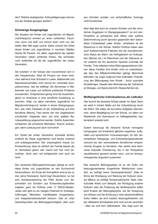 den? Welche strategischen Schlussfolgerungen können         aus Gründen sozialer und wirtschaftlicher Vorsorge
aus der Analyse gezogen werden?                             nicht hinnehmbar.


                                                            Aber liegt dies auch an unseren Schulen und den schu­
Schwierige Ausgangslage
                                                            lischen Angeboten im Übergangssystem? Ja und nein.
Die Situation der Kinder und Jugendlichen mit Migrati­
                                                            Hinderlich, ja verheerend sind offene oder sublime
onshintergrund erinnert an einen schlechten Traum:
                                                            Diskriminierung durch Ignoranz gegenüber dem beson­
man rennt und läuft und kommt doch nicht von der
                                                            deren Förderbedarf vieler Kinder, verstörend ist der
Stelle. Man fällt sogar zurück. Dabei erreicht der Anteil
                                                            Rassismus in der Schule. Starken Einfluss haben aber
dieser Kinder und Jugendlichen in manchen Städten
                                                            auch außerschulische Faktoren wie der sozioökonomi­
bereits 50 Prozent. Vor allem Jugendliche der zweiten
                                                            sche Status der Eltern, die Verfügbarkeit von Kulturgü­
Generation haben schlechte Karten. Sie schneiden
                                                            tern (Bücher etc.) im Elternhaus und der Gebrauch ei­
noch schlechter ab als die Jugendlichen der ersten
                                                            ner anderen als der deutschen Sprache innerhalb der
Generation.
                                                            Familie. Trotz teilweise hoher Bildungsaspirationen kön­
                                                            nen diese Familien ihre Kinder nicht so unterstützen,
Sie scheitern in der Schule oder konzentrieren sich in
                                                            wie dies den Mittelschichtfamilien gelingt. Manchmal
den Hauptschulen. Etwa 40 Prozent von ihnen errei­
                                                            behindern sie sogar aufgrund ihrer kulturellen Orientie­
chen während ihrer Schulzeit in Lesen, Mathematik und
                                                            rung den Bildungsweg ihrer Kinder - durch autoritäre
Naturwissenschaften nicht einmal ein minimales Kom­
                                                            Einstellungen, Gewalt oder Behinderung der Teilnahme
petenzniveau, das sie befähigt, die Kenntnisse in Ma­
                                                            an Biologie- und Sportunterricht, Klassenfahrten etc.
thematik und Lesen auf einfache praktische Probleme
anzuwenden. Entsprechend gering sind die Aussichten,
gleich im Anschluss in eine berufliche Ausbildung zu        Weltbürgerlicher Individualismus als Leitkultur
kommen. Viele, vor allem männliche Jugendliche mit          Hier kommt die deutsche Schule wieder ins Spiel. Denn
Migrationshintergrund, landen in einem Übergangssys­        sie setzt in hohem Maße auf die Unterstützung durch
tem, das mehr Parkplatz ist als Vorbereitung auf eine       die Eltern. Die sollen als Ko-Lehrer Aufgaben überneh­
berufliche Bildung. Fast keines der hier angebotenen        men, deren Bewältigung von der Schule, vor allem von
schulischen Angebote kann auf eine spätere Be­              Realschule und Gymnasium im Halbtagsbetrieb, sys­
rufsausbildung angerechnet werden. Solche Aussichten        tematisch erwartet wird.
schwächen die schulische Motivation. Warum anstren­
gen, wenn Leistung sich doch nicht lohnt!                   Zudem bevorzugt die deutsche Schule homogene
                                                            Lerngruppen mit annährend gleichen kognitiven, kultu­
Ein Viertel der ersten Generation schneidet ähnlich         rellen und sprachlichen Voraussetzungen. An den ver­
schlecht ab. Diese Jugendlichen sind besser motiviert       schiedenen Übergangs- und Entscheidungssituationen
und aufstiegsorientiert. Der ursprüngliche Impuls zur       versucht sie, den verschiedenen Schulformen entspre­
Einwanderung, dass es nämlich der Familie besser als        chende Gruppen zu formieren. Hier wirken eine domi­
im Heimatland gehen soll, macht sich hier noch be­          nante kulturelle Orientierung, die in der Perspektive
merkbar. Doch sehr viel erfolgreicher sind auch sie         republikanisch genannt werden kann, und ein lernpsy­
nicht.                                                      chologisches Argument zusammen.


Den deutschen Bildungseinrichtungen gelingt es nicht,       Das deutsche Bildungssystem ist an der Kultur der
diese Kinder und Jugendlichen an den Durchschnitt           leistungsorientierten bürgerlichen Mittelschicht orien­
heranzuführen. Am Ende der Schulpflicht sind es bis zu      tiert, es verfolgt keine "emanzipatorischen" Ziele im
drei Jahre Rückstand. Damit liegt Deutschland, so hat       Sinne der Würdigung und Stärkung der Kulturen diver­
eine Sonderauswertung der PISA Studie zum Ab­               ser Milieus, es verfolgt "kompensatorische" Ziele: Inter­
schneiden von Schülern aus Einwanderungsfamilien            kulturelle Arbeit zum Beispiel, die Würdigung anderer
ergeben, ganz am Schluss unter 17 OECD-Staaten.             Kulturen oder die Förderung der Muttersprache sollen
Jedes Jahr geht so ein riesiges Potenzial an Aufstiegs­     beim Erwerb der Bildungssprache, bei der Aneignung
hoffnungen, Motivation, Lernfähigkeit, Kooperations­        von Wissen und der Einübung in eine wissenschaftliche
und Integrationsbereitschaft verloren. Das ist unter        Kultur helfen, sie sind nützlich, leistungsförderlich und
Gesichtspunkten der Bildungsgerechtigkeit, aber auch        der reflektierte Schulbetrieb wird nicht auf sie verzichten
                                                            - aber sie sind kein Selbstzweck. Das zeigt auch die

80                                                                          DOSSIER Schule mit Migrationshintergrund
 