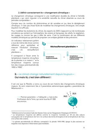  
2. Définir correctement le « changement climatique »  
Le changement climatique correspond à une modification durable du climat à l’échelle                       
planétaire « qui vient s’ajouter à la variabilité naturelle du climat observée au cours de                           
périodes comparables ».  
1
Compte tenu du nombre de phénomènes et de variables en jeu dans le dérèglement                           
climatique, il n’est pas chose facile de modéliser les changements climatiques. Une simple                         
équation ne suffit pas.  
Pour modéliser les évolutions du climat, les experts du GIEC s’appuient sur de nombreuses                           
simulations qui portent sur l’atmosphère, les océans et banquises, les reliefs, la végétation,                         
les nuages ou encore les gaz à effet de serre. C’est la combinaison de ces différents                               
modèles climatiques qui permet de proposer une analyse globale et des prévisions.  
Un indicateur relativement parlant       
a tout de même été choisi comme             
référence pour symboliser et       
mesurer l’évolution climatique,     
c’est « le réchauffement     
planétaire ».  
Il correspond à l’écart entre la           
température moyenne à la surface         
de la planète à un instant t et la                   
2
température moyenne connue     
lors des niveaux préindustriels (de         
1850 à 1900) . 
3
 
B.​ ​« Le climat change naturellement depuis toujours » :  
Oui mais là, c’est bien différent !  
 
Il est vrai que la Planète a connu au cours de son histoire des changements climatiques                               
majeurs. Ils sont notamment liés à 3 paramètres astronomiques appelés « paramètres de                       
Milankovitch » : 
 
 
 
Premier paramètre : « l’obliquité », c’est-à-dire 
l’inclinaison de la Terre, qui varie tous les 41 000 
ans environ. 
 
 
 
1
Définition de la Convention-Cadre des Nations Unies sur les Changements Climatiques (CCNUCC)
2
La température moyenne est définie comme la moyenne mondiale sur 30 ans des valeurs                             
conjuguées de la température de l’air à la surface des terres émergées et de la température de l’eau                                   
à la surface des océans​.
3
La période pré-industrielle de ré​fér​ence correspond à la période 1850-1900, époque la plus ancienne sur
lesquelles nous disposons d’observations quasi-mondiales.
9 
 