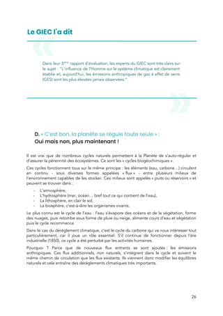  
 
Dans leur 5​ème
rapport d’évaluation, les experts du GIEC sont très clairs sur                         
le sujet :​ ​“L’influence de l’Homme sur le système climatique est clairement                     
établie et, aujourd’hui, les émissions anthropiques de gaz à effet de serre                       
(GES) sont les plus élevées jamais observées.” 
 
 
 
 
D.​ ​« C’est bon, la planète se régule toute seule » : 
Oui mais non, plus maintenant ! 
 
Il est vrai que de nombreux cycles naturels permettent à la Planète de s’auto-réguler et                             
d’assurer la pérennité des écosystèmes. Ce sont les « cycles biogéochimiques ».  
Ces cycles fonctionnent tous sur le même principe : les éléments (eau, carbone…) circulent                         
en continu - sous diverses formes appelées « flux » - entre plusieurs milieux de                         
l’environnement capables de les stocker. Ces milieux sont appelés « puits ou réservoirs » et                         
peuvent se trouver dans :  
- L’atmosphère, 
- L’hydrosphère (mer, océan… bref tout ce qui contient de l’eau), 
- La lithosphère, en clair le sol, 
- La biosphère, c’est-à-dire les organismes vivants. 
Le plus connu est le cycle de l’eau : l’eau s’évapore des océans et de la végétation, forme                                   
des nuages, puis retombe sous forme de pluie ou neige, alimente cours d’eau et végétation                             
puis le cycle recommence.  
Dans le cas du dérèglement climatique, c’est le cycle du carbone qui va nous intéresser tout                               
particulièrement, car il joue un rôle essentiel. S’il continue de fonctionner depuis l’ère                         
industrielle (1850), ce cycle a été perturbé par les activités humaines. 
Pourquoi ? Parce que de nouveaux flux entrants se sont ajoutés : les émissions                         
anthropiques. Ces flux additionnels, non naturels, s’intègrent dans le cycle et suivent le                         
même chemin de circulation que les flux existants. Ils viennent donc modifier les équilibres                           
naturels et cela entraîne des dérèglements climatiques très importants. 
 
26 
 