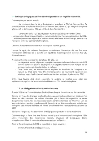  
 
Échanges biologiques : ce sont les échanges liés à la vie végétale ou animale.  
Commençons par les flux au sol :  
  - La photosynthèse : le sol et la végétation absorbent le CO2 de l’atmosphère. Ce                           
processus divise la molécule de CO2 en un élément de Carbone (C) qui intègre la biosphère                               
(plante, sol) et de l’oxygène (O​2​) qui est libéré dans l’atmosphère.  
 
- Dans l’autre sens, il y a deux types de flux biologiques qui libèrent du CO2 :  
. La respiration : les animaux et les êtres humains inhalent de l’oxygène et rejettent du CO2. 
. La décomposition des végétaux et animaux morts : elle libère du carbone qui, associé à de                               
l’oxygène, forme du CO2 dans l’atmosphère.  
 
Ces deux flux sont responsables d’un échange de 120 GtC par an. 
 
Lorsque le cycle du carbone fonctionne normalement, l’ensemble de ces flux entre                       
l’atmosphère et le reste de la planète sont équilibrés. Ils correspondent à environ 190 GtC                             
échangés par an.  
 
A noter qu’il existe aussi des flux dans l’eau (50 GtC / an) 
- Les végétaux marins (algues et phytoplancton essentiellement) absorbent du CO2                   
contenu dans l’eau pour se développer. Ces végétaux sont ensuites mangés par les                         
animaux marins, qui absorbent donc le carbone.  
- Dans l’autre sens, les animaux marins respirent en absorbant de l’oxygène et en                         
rejetant du CO2 dans l’eau. Des microorganismes se nourrissent également des                     
végétaux morts des fonds marins et ils respirent en restituant également du CO2.  
 
Enfin, nous l’avons déjà décrit ensemble, le carbone se fossilise pour créer des                         
hydrocarbures, qui lors de leur combustion libèrent du CO2 dans l’atmosphère. 
  
 
2. Le dérèglement du cycle du carbone  
À partir 1850 et de l’industrialisation, les équilibres du cycle du carbone ont été perturbés.  
Comme on l’a vu, les énergies fossiles (charbon, gaz, pétrole) constituent un stock qui s’est                             
formé sur des centaines de millions d’années par la lente décomposition de restes                         
d’organismes vivants. Or, ces ressources fossiles sont transformées par l’Homme. Lors de                       
leur exploitation, une très grande quantité de carbone qui était normalement enfouie sous                         
terre pour des millions d’années est libérée brutalement dans l’atmosphère sous forme de                         
CO2.  
Voici donc l’origine du flux additionnel anthropique qui perturbe le cycle du carbone.  
Comment réagit la Terre face à ce flux non naturel que se retrouve dans l’atmosphère ? Elle                                 
active l’ensemble des mécanismes naturels, physiques et biologiques décrits                 
précédemment. Mais ils ne sont malheureusement pas suffisants…  
Ainsi, le flux anthropique de CO2 se répartit de la façon suivante : 
- environ 35% sont absorbés par l’océan, 
28 
 
