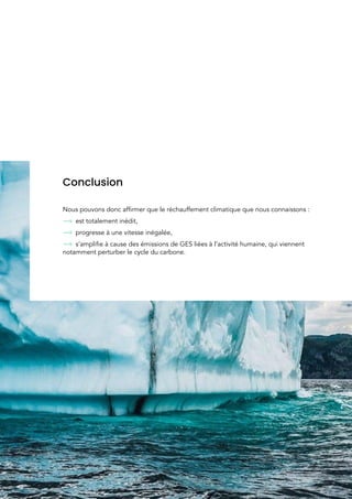  
 
 
 
 
 
 
 
 
 
 
Conclusion 
 
Nous pouvons donc affirmer que le réchauffement climatique que nous connaissons :  
est totalement inédit, 
progresse à une vitesse inégalée, 
s’amplifie​ à cause des émissions de GES liées à l’activité humaine, qui viennent 
notamment perturber le cycle du carbone. 
 
 
30 
 