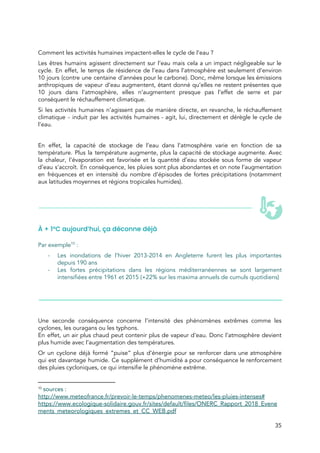  
 
Comment les activités humaines impactent-elles le cycle de l’eau ?  
Les êtres humains agissent directement sur l’eau mais cela a un impact négligeable sur le                             
cycle. En effet, le temps de résidence de l’eau dans l’atmosphère est seulement d’environ                           
10 jours (contre une centaine d’années pour le carbone). Donc, même lorsque les émissions                           
anthropiques de vapeur d’eau augmentent, étant donné qu’elles ne restent présentes que                       
10 jours dans l’atmosphère, elles n’augmentent presque pas l’effet de serre et par                         
conséquent le réchauffement climatique.  
Si les activités humaines n’agissent pas de manière directe, en revanche, le réchauffement                         
climatique - induit par les activités humaines - agit, lui, directement et dérègle le cycle de                               
l’eau. 
  
En effet, la capacité de stockage de l’eau dans l’atmosphère varie en fonction de sa                             
température. Plus la température augmente, plus la capacité de stockage augmente. Avec                       
la chaleur, l'évaporation est favorisée et la quantité d’eau stockée sous forme de vapeur                           
d’eau s'accroît. En conséquence, les pluies sont plus abondantes et on note l’augmentation                         
en fréquences et en intensité du nombre d’épisodes de fortes précipitations (notamment                       
aux latitudes moyennes et régions tropicales humides). 
 
 
À + 1°C aujourd’hui, ça déconne déjà 
 
Par exemple  :  10
- Les inondations de l’hiver 2013-2014 en Angleterre furent les plus importantes                     
depuis 190 ans 
- Les fortes précipitations dans les régions méditerranéennes se sont largement                   
intensifiées entre 1961 et 2015 (+22% sur les maxima annuels de cumuls quotidiens) 
 
 
 
 
 
Une seconde conséquence concerne l’intensité des phénomènes extrêmes comme les                   
cyclones, les ouragans ou les typhons.  
En effet, un air plus chaud peut contenir plus de vapeur d’eau. Donc l’atmosphère devient                             
plus humide avec l’augmentation des températures.  
Or un cyclone déjà formé “puise” plus d’énergie pour se renforcer dans une atmosphère                           
qui est davantage humide. Ce supplément d’humidité a pour conséquence le renforcement                       
des pluies cycloniques, ce qui intensifie le phénomène extrême.   
10
​sources :  
http://www.meteofrance.fr/prevoir-le-temps/phenomenes-meteo/les-pluies-intenses# 
https://www.ecologique-solidaire.gouv.fr/sites/default/files/ONERC_Rapport_2018_Evene
ments_meteorologiques_extremes_et_CC_WEB.pdf 
35 
 
