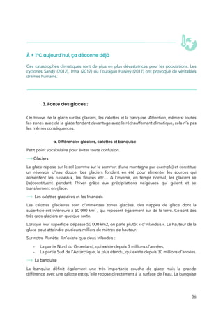  
 
 
À + 1°C aujourd’hui, ça déconne déjà 
 
Ces catastrophes climatiques sont de plus en plus dévastatrices pour les populations. Les                         
cyclones Sandy (2012), Irma (2017) ou l’ouragan Harvey (2017) ont provoqué de véritables                         
drames humains.  
 
 
 
 
3. Fonte des glaces : 
 
On trouve de la glace sur les glaciers, les calottes et la banquise. Attention, même si toutes                               
les zones avec de la glace fondent davantage avec le réchauffement climatique, cela n’a pas                             
les mêmes conséquences.  
 
a. Différencier glaciers, calottes et banquise 
Petit point vocabulaire pour éviter toute confusion. 
Glaciers 
La glace repose sur le sol (comme sur le sommet d’une montagne par exemple) et constitue                               
un réservoir d’eau douce. Les glaciers fondent en été pour alimenter les sources qui                           
alimentent les ruisseaux, les fleuves etc… A l’inverse, en temps normal, les glaciers se                           
(re)constituent pendant l’hiver grâce aux précipitations neigeuses qui gèlent et se                     
transforment en glace.  
Les calottes glaciaires et les Inlandsis 
Les calottes glaciaires sont d’immenses zones glacées, des nappes de glace dont la                         
superficie est inférieure à 50 000 km​2
, qui reposent également sur de la terre. Ce sont des                                 
très gros glaciers en quelque sorte.  
Lorsque leur superficie dépasse 50 000 km2, on parle plutôt « d’Inlandsis ». La hauteur de la                             
glace peut atteindre plusieurs milliers de mètres de hauteur.  
Sur notre Planète, il n’existe que deux Inlandsis :  
- La partie Nord du Groenland, qui existe depuis 3 millions d’années, 
- La partie Sud de l’Antarctique, le plus étendu, qui existe depuis 30 millions d’années. 
La banquise  
La banquise définit également une très importante couche de glace mais la grande                         
différence avec une calotte est qu’elle repose directement à la surface de l’eau. La banquise                             
36 
 