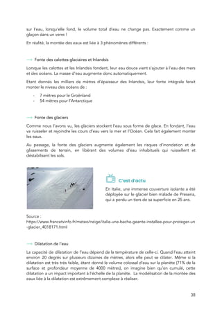  
sur l’eau, lorsqu’elle fond, le volume total d’eau ne change pas. Exactement comme un                           
glaçon dans un verre !  
En réalité, la montée des eaux est liée à 3 phénomènes différents :  
 
Fonte des calottes glaciaires et Inlandsis 
Lorsque les calottes et les Inlandsis fondent, leur eau douce vient s’ajouter à l’eau des mers                               
et des océans. La masse d’eau augmente donc automatiquement.  
Etan​t donnés les milliers d​e mètres d’épaisseur des Inlandsis, leur fonte intégrale ferait                         
monter le niveau des océans de :  
- 7 mètres pour le Groënland 
- 54 mètres pour l’Antarctique  
 
Fonte des glaciers  
Comme nous l’avons vu, les glaciers stockent l’eau sous forme de glace. En fondant, l’eau                             
va ruisseler et rejoindre les cours d’eau vers la mer et l’Océan. Cela fait également monter                               
les eaux.  
Au passage, la fonte des glaciers augmente également les risques d’inondation et de                         
glissements de terrain, en libérant des volumes d’eau inhabituels qui ruissellent et                       
déstabilisent les sols.  
 
   
C’est d’actu 
En Italie, une immense couverture isolante a été               
déployée sur le glacier bien malade de Presena,               
qui a perdu un tiers de sa superficie en 25 ans. 
 
Source : 
https://www.francetvinfo.fr/meteo/neige/italie-une-bache-geante-installee-pour-proteger-un
-glacier_4018171.html  
 
Dilatation de l’eau 
La capacité de dilatation de l’eau dépend de la température de celle-ci. Quand l’eau atteint                             
environ 20 degrés sur plusieurs dizaines de mètres, alors elle peut se dilater. Même si la                               
dilatation est très très faible, étant donné le volume colossal d’eau sur la planète (71% de la                                 
surface et profondeur moyenne de 4000 mètres), on imagine bien qu’en cumulé, cette                         
dilatation a u​n impact important à l’échelle de la planète. La modélisation de la montée des                               
eaux liée à la dilatation est extrêmement complexe à réaliser.  
38 
 