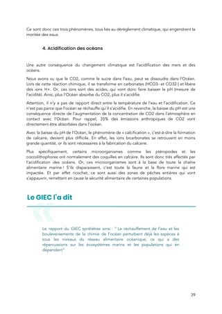  
Ce sont donc ces trois phénomènes, tous liés au dérèglement climatique, qui engendrent la                           
montée des eaux.  
 
4. Acidification des océans 
 
Une autre conséquence du changement climatique est l’acidification des mers et des                       
océans.  
Nous avons vu que le CO2, comme le sucre dans l’eau, peut se dissoudre dans l’Océan.                               
Lors de cette réaction chimique, il se transforme en carbonates (HCO3- et CO32-) et libère                             
des ions H+. Or, ces ions sont des acides, qui vont donc faire baisser le pH (mesure de                                   
l’acidité). Ainsi, plus l’Océan absorbe du CO2, plus il s’acidifie.  
Attention, il n’y a pas de rapport direct entre la température de l’eau et l’acidification. Ce                               
n’est pas parce que l’océan se réchauffe qu’il s’acidifie. En revanche, la baisse du pH est une                                 
conséquence directe de l’augmentation de la concentration de CO2 dans l’atmosphère en                       
contact avec l’Océan. Pour rappel, 35% des émissions anthropiques de CO2 vont                       
directement être absorbées dans l’océan.  
Avec la baisse du pH de l’Océan, le phénomène de « calcification », c’est-à-dire la formation                           
de calcaire, devient plus difficile. En effet, les ions bicarbonates se retrouvent en moins                           
grande quantité, or ils sont nécessaires à la fabrication du calcaire.  
Plus spécifiquement, certains microorganismes comme les ptéropodes et les                 
coccolithophores ont normalement des coquilles en calcaire. Ils sont donc très affectés par                         
l’acidification des océans. Or, ces microorganismes sont à la base de toute la chaîne                           
alimentaire marine ! S’ils disparaissent, c’est toute la faune et la flore marine q​ui est                           
impactée. Et par effet ricochet, ce sont aussi des zones de pêches entières qui vont                             
s’appauvrir, remettant en cause la sécurité alimentaire de certaines populations.  
 
 
Le rapport du GIEC synthétise ainsi : “ Le réchauffement de l’eau et les                       
bouleversements de la chimie de l’océan perturbent déjà les espèces à                     
tous les niveaux du réseau alimentaire océanique, ce qui a des                     
répercussions sur les écosystèmes marins et les populations qui en                   
dépendent” 
 
39 
 