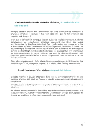  
 
B. Les mécanismes de « cercles vicieux »,​ ou le double effet 
kiss pas cool  
 
Pourquoi parle-t-on souvent d’un « emballement » du climat ? De « point de non-retour » ?                     
D’urgence climatique « absolue » ? D’où vient cette idée qu’il ne faut « vraiment pas                       
dépasser les 2 degrés » ?  
C’est que le dérèglement climatique n’est en aucun cas un problème linéaire. Certaines                         
conséquences du réchauffement climatique deviennent elles-mêmes des causes               
supplémentaires de dérèglement du climat. Des « cercles vicieux » en quelque sorte. Les                       
scientifiques les appellent des « boucles de rétroaction positives ». Attention, « positive » ne                     
sous-entend pas qu’elles sont positives pour le climat, bien au contraire. Ce terme signifie                           
qu’elles accélèrent le phénomène initial. Certaines de ces boucles ont un effet amplificateur                         
et certaines constituent un danger immense, des sortes de « bombes climatiques » qui                       
pourraient potentiellement rendre le climat complètement hors de contrôle et ce, de                       
manière irréversible.  
Nous allons en présenter six : l’effet albédo, les courants océaniques, le dépérissement des                         
forêts, la vapeur d’eau, le dégel du pergélisol et la libération de l’hydroxyde de méthane. 
 
1. La diminution de l’effet albédo, ​c’est pas très très beau 
 
L’albédo détermine le pouvoir réfléchissant d’une surface. Tout corps terrestre réfléchit une                       
partie de la lumière qu’il reçoit vers l’espace et absorbe le reste, augmentant alors sa propre                               
température.  
L’albédo, c’est la part d’énergie lumineuse qu’elle va réfléchir par rapport à la part qu’elle va                               
absorber.  
En fonction de la couleur et de la composition de la surface, l’effet albédo est différent. Plus                                 
la couleur est claire, plus l’albédo est important. C’est le cas de la neige, des nuages ou de                                   
la glace qui sont blancs et réfléchissent beaucoup les rayons du soleil.  
 
40 
 