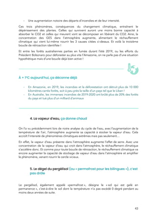  
- Une augmentation notoire des départs d’incendies et de leur intensité. 
Ces trois phénomènes, conséquences du changement climatique, entraînent le                 
dépérissement des plantes. Celles qui survivent auront une moins bonne capacité à                       
absorber le CO2 et celles qui meurent vont se décomposer en libérant du CO2. Ainsi, la                               
concentration des GES dans l’atmosphère augmente, alimentant le réchauffement                 
climatique qui vient lui-même nourrir les 3 causes citées ci-dessus. Et voilà la troisième                           
boucle de rétroaction identifiée ! 
Et entre les forêts australiennes parties en fumée durant l’été 2019, ou les efforts du                             
Président Bolsonaro pour déforester au plus vite l’Amazonie, on ne parle pas d’une situation                           
hypothétique mais ​d’une boucle déjà bien active !  
 
À + 1°C aujourd’hui, ça déconne déjà 
 
- En Amazonie, en 2019, les incendies et la déforestation ont détruit plus de 10 000                             
kilomètres carrés forêts, soit à peu près la taille d’un pays tel que le Liban ! 
- En Australie, les immenses incendies de 2019-2020 ont brûlé plus de 20% des forêts                           
du pays et tué plus d’un milliard d’animaux  
 
 
 
 
4. La vapeur d’eau, ​ça donne chaud  
 
On l’a vu précédemment lors de notre analyse du cycle de l’eau, avec l’augmentation de la                               
température de l’air, l’atmosphère augmente sa capacité à stocker la vapeur d’eau. Cela                         
accroît l’intensité de phénomènes climatiques extrêmes mais pas seulement…  
En effet, la vapeur d’eau présente dans l’atmosphère augmente l’effet de serre. Avec une                           
concentration de la vapeur d’eau q​ui croit dans l’atm​osphère, le réchauffement climatique                       
s’accélère donc. Et comme pour toute boucle de rétroaction, le réchauffement climatique va                         
encore augmenter la capacité de stockage de vapeur d’eau dans l’atmosphère et amplifier                         
le phénomène, venant nourrir le cercle vicieux.  
 
5. Le dégel du pergélisol ​(ou « permafrost pour les bilingues »), c’est 
pas drôle  
 
Le pergélisol, également appelé «permafrost », désigne le « sol qui est gelé en                       
permanence », c’est-à-dire le sol dont la température n’a pas excédé 0 degré pendant au                           
moins deux années de suite.  
43 
 