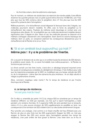  
- Au fond des océans, dans les sédiments océaniques. 
Pour le moment, ce méthane est stocké dans ces réservoirs de manière stable. Il est difficile                               
d’estimer les quantité précises mais on parle quand même d’environ 10 000 GtC, soit 7 fois                             
plus que tous les GES contenus dans le pergélisol, donc 21 fois plus que tous les GES                                 
aujourd’hui présents dans l’atmosphère !  
Malheureusement, si le réchauffement actuel dépassait la fameuse barre des 2 degrés, ces                         
molécules pourraient devenir instables. En effet, avec la fonte du pergélisol ou le                         
réchauffement des océans, l’hydrate de méthane serait davantage en contact avec une                       
température plus élevée. Or, la probabilité que ces molécules deviennent instables devient                       
significative avec 2 degrés en plus. Dans ce cas, les molécules peuvent se dissocier et le                               
méthane s’échapper directement vers l’atmosphère. Etant donné le volume titanesque de                     
méthane dont on parle, on comprend aisément les conséquences dévastatrices pour le                       
réchauffement de la Planète et la vie sur Terre.  
 
II. ​“Et si on arrêtait tout aujourd’hui, ça irait ?” 
Même pas ! Il y a le problème de l’inertie. 
 
On a souvent le fantasme de se dire que si on arrêtait toutes les émissions de GES demain,                                   
le problème serait résolu. Or, ce serait formidable mais malheureusement… la Planète ne                         
fonctionne pas comme ça.  
Le climat connaît une très forte inertie, c’est-à-dire un décalage temporel important entre                         
les causes et conséquences constatées du dérèglement climatique. C’est d’ailleurs pour cela                       
que les trajectoires proposées par le GIEC ne modélisent pas une baisse radicale des GES                             
ou de la température - même dans les scénarios les plus ambitieux : ils ont déjà calculé et                                 
intégré ce phénomène d’inertie.  
Alors, comment s’explique cette inertie ? Par le temps de résidence et par l’inertie                         
thermique de la Planète.  
 
A. Le temps de résidence, 
“on est pas mal là-haut” 
 
On l’a déjà vu ensemble (en partie 1.II.C.3.a), ​chaque GES se caractérise par un temps de                               
résidence différent. Le CO2 par exemple, une fois qu’il a rejoint l’atmosphère, y reste                           
pendant une centaine d’années. Et il augmente l’effet de serre pendant tout ce temps-là,                           
même s’il n’y a plus aucune émission de GES supplémentaire en parallèle sur terre. Les                             
conséquences d’une émission de GES s’étalent donc sur des durées extrêmement longues.  
Pour prendre une analogie, c’est comme si on faisait chauffer de l’eau (l’Océan) avec une                             
flamme de plus en plus forte (car les GES augmentent). Stopper les GES, ce n’est pas                               
stopper la flamme (les GES sont encore dans l’atmosphère pendant leur temps de                         
résidence), c’est juste arrêter de faire grossir la flamme. L’eau reste donc sur le feu et                               
46 
 