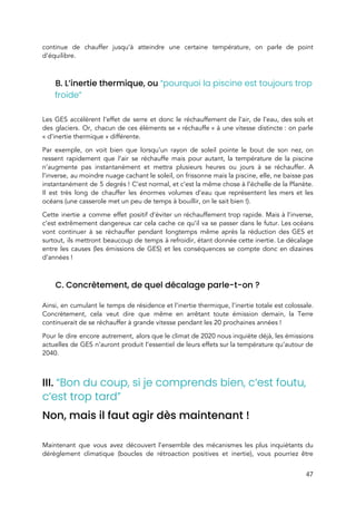  
continue de chauffer jusqu’à atteindre une certaine température, on parle de point                       
d’équilibre. 
 
B. L’inertie thermique, ou ​“pourquoi la piscine est toujours trop 
froide” 
 
Les GES accélèrent l’effet de serre et donc le réchauffement de l’air, de l’eau, des sols et                                 
des glaciers. Or, chacun de ces éléments se « réchauffe » à une vitesse distincte : on parle                             
« d’inertie thermique » différente. 
Par exemple, on voit bien que lorsqu’un rayon de soleil pointe le bout de son nez, on                                 
ressent rapidement que l’air se réchauffe mais pour autant, la température de la piscine                           
n’augmente pas instantanément et mettra plusieurs heures ou jours à se réchauffer. A                         
l’inverse, au moindre nuage cachant le soleil, on frissonne mais la piscine, elle, ne baisse pas                               
instantanément de 5 degrés ! C’est normal, et c’est la même chose à l’échelle de la Planète.                               
Il est très long de chauffer les énormes volumes d’eau que représentent les mers et les                               
océans (une casserole met un peu de temps à bouillir, on le sait bien !).  
Cette inertie a comme effet positif d’éviter un réchauffement trop rapide. Mais à l’inverse,                           
c’est extrêmement dangereux car cela cache ce qu’il va se passer dans le futur. Les océans                               
vont continuer à se réchauffer pendant longtemps même après la réduction des GES et                           
surtout, ils mettront beaucoup de temps à refroidir​, étant donnée c​ette inertie. Le décalage                           
entre les causes (les émissions de GES) et les conséquences se compte donc en dizaines                             
d’années !  
 
C. Concrètement, de quel décalage parle-t-on ?  
 
Ainsi, en cumulant le temps de résidence et l’inertie thermique, l’inertie totale est colossale.                           
Concrètement, cela veut dire que même en arrêtant toute émission demain, la Terre                         
continuerait de se réchauffer à grande vitesse pendant les 20 prochaines années ! 
Pour le dire encore autrement, alors que le climat de 2020 nous inquiète déjà, les émissions                               
actuelles de GES n’auront produit l’essentiel de leurs effets sur la température qu’autour de                           
2040.  
 
III. ​“Bon du coup, si je comprends bien, c’est foutu, 
c’est trop tard”  
Non, mais il faut agir dès maintenant ! 
 
Maintenant que vous avez découvert l’ensemble des mécanismes les plus inquiétants du                       
dérèglement climatique (boucles de rétroaction positives et inertie), vous pourriez être                     
47 
 