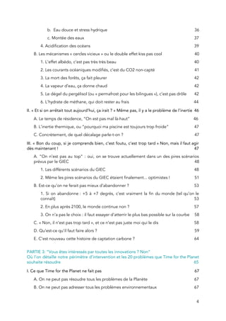  
b. Eau douce et stress hydrique 36 
c. Montée des eaux 37 
4. Acidification des océans 39 
B​. Les mécanismes « cercles vicieux » ou le double effet kiss pas cool 40 
1. L’effet albédo, c’est pas très très beau 40 
2. Les courants océaniques modifiés​, c’est du CO2 non-capté 41 
3. La mort des forêts​, ça fait pleurer 42 
4. La vapeur d’eau​, ça donne chaud 4​2 
5. Le dégel du pergélisol (ou « permafrost pour les bilingues »), c’est pas drôle  4​2 
6. L’hydrate de méthane, qui doit rester au frais 44 
I​I. « Et si on arrêtait tout aujourd’hui, ça irait ? » Même pas, il y a le problème de l’inertie 46 
A. Le temps de résidence, “On est pas mal là-haut”​ 46 
B. L’inertie thermique, ou “pourquoi ma piscine est toujours trop froide​” 47 
C. Concrètement, de quel décalage parle-t-on ? 47 
III​. « Bon du coup, si je comprends bien, c’est foutu, c’est trop tard » Non, mais il faut agir                                     
dès maintenant ! 47 
A. “On n’est pas au top” : oui, on se trouve actuellement dans un des pires scénarios                                 
prévus par le GIEC 48 
1. Les différents scénarios du GIEC 48 
2. Même les pires scénarios du GIEC étaient finalement... optimistes ! 51 
B. Est-ce qu’on ne ferait pas mieux d’abandonner ? 53 
1. Si on abandonne : +5 à +7 degrés, c’est vraiment la fin du monde (tel qu’on le                                 
connaît) 53 
2. En plus après 2100, le monde continue non ? 57 
3. On n’a pas le choix : il faut essayer d’atterrir le plus bas possible sur la courbe 58 
C. « Non, il n’est pas trop tard », et ce n’est pas juste moi qui le dis 58 
D. Qu’est-ce qu’il faut faire alors ? 59 
E. C’est nouveau cette histoire de captation carbone ? 64 
 
PARTIE 3: “Vous êtes intéressés par toutes les innovations ? Non“  
Où l’on détaille notre périmètre d’intervention et les 20 problèmes que Time for the Planet                             
souhaite résoudre 65 
I. Ce que Time for the Planet ne fait pas 67 
A. On ne peut pas résoudre tous les problèmes de la Planète 67 
B. On ne peut pas adresser tous les problèmes environnementaux 67 
4 
 
