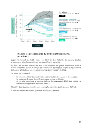  
 
 
2. Même les pires scénarios du GIEC étaient finalement... 
optimistes !  
Depuis le rapport du GIEC publié en 2014 et dans l’attente du suivant, d’autres                           
groupements scientifiques ont mis à jour ces différents scénarios.  
En effet, les modèles climatiques issus d’une vingtaine de grands laboratoires dans le                         
monde rassemblés autour du “Projet de comparaison de modèles couplés (Cmip)” servent                       
de base au GIEC et devront être actés dans le prochain rapport du GIEC.  
Qu’est-ce qui a changé ?  
- Ils ont pu modéliser de manière plus précise l’action des nuages et des aérosols,  
- La puissance de calcul des ordinateurs s’est encore améliorée, 
- Ils ont pris en compte le manque d’efforts des pays depuis 2010 pour réduire de                             
manière conséquente les émissions de GES. 
Résultat ? Ces nouveaux modèles sont encore plus alarmistes que le scénario RCP 8,5.  
Et voilà les nouveaux scénarios que ces scientifiques proposent : 
 
51 
 