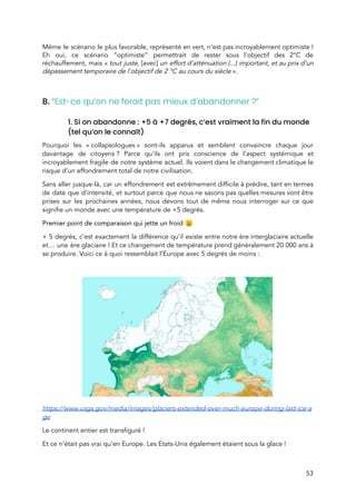  
Même le scénario le plus favorable, représenté en vert, n’est pas incroyablement optimiste !                         
Eh oui, ce scénario “optimiste” permettrait de rester sous l'objectif des 2°C de                         
réchauffement, mais «​ tout juste, ​[avec] ​un effort d'atténuation (...) important, et au prix d'un                     
dépassement temporaire de l'objectif de 2 °C au cours du siècle ​».  
 
 
B. ​“Est-ce qu’on ne ferait pas mieux d’abandonner ?” 
 
1. Si on abandonne : +5 à +7 degrés, c’est vraiment la fin du monde 
(tel qu’on le connaît) 
Pourquoi les « collapsologues » sont-ils apparus et semblent convaincre chaque jour                   
davantage de citoyens ? Parce qu’ils ont pris conscience de l’aspect systémique et                       
incroyablement fragile de notre système actuel. Ils voient dans le changement climatique le                         
risque d’un effondrement total de notre civilisation.  
Sans aller jusque-là, car un effondrement est extrêmement difficile à prédire, tant en termes                           
de date que d’intensité, et surtout parce que nous ne savons pas quelles mesures vont être                               
prises sur les prochaines années, nous devons tout de même nous interroger sur ce que                             
signifie un monde avec une température de +5 degrés.  
Premier point de comparaison qui jette un froid 😉  
+ 5 degrés, c’est exactement la différence qu’il existe entre notre ère interglaciaire actuelle                           
et… une ère glaciaire ! Et ce changement de température prend généralement 20 000 ans à                         
se produire. Voici ce à quoi ressemblait l’Europe avec 5 degrés de moins :  
 
 
https://www.usgs.gov/media/images/glaciers-extended-over-much-europe-during-last-ice-a
ge 
Le continent entier est transfiguré !  
Et ce n’était pas vrai qu’en Europe. Les Etats-Unis également étaient sous la glace !  
53 
 