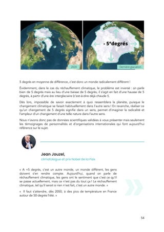  
 
 
5 degrés en moyenne de différence, c’est donc un monde radicalement différent !  
Évidemment, dans le cas du réchauffement climatique, le problème est inversé : on parle                         
bien de 5 degrés mais au lieu d’une baisse de 5 degrés, il s’agit en fait d’une hausse de 5                                       
degrés, à partir d’une ère interglaciaire (c’est-à-dire déjà chaude !). 
Dès lors, impossible de savoir exactement à quoi ressemblera la planète, puisque le                         
changement climatique se faisait habituellement dans l’autre sens ! En revanche, réaliser ce                       
qu’un changement de 5 degrés signifie dans un sens, permet d’imaginer la radicalité et                           
l’ampleur d’un changement d’une telle nature dans l’autre sens. 
Nous n’avons donc pas de données scientifiques validées à vous présenter mais seulement                         
les témoignages de personnalités et d’organisations internationales qui font aujourd’hui                   
référence sur le sujet. 
Jean Jouzel,  
climatologue et prix Nobel de la Paix 
 
« A +5 degrés, c’est un autre monde, un monde différent, les gens                         
doivent s’en rendre compte. Aujourd’hui, quand on parle de                 
réchauffement climatique, les gens ont le sentiment que c’est ce qu’il                     
se passe actuellement, mais ce n’est pas du tout ça ! Le réchauffement                       
climatique, tel qu’il serait si rien n’est fait, c’est un autre monde. »  
«  Il faut s’attendre, dès 2050, à des pics de température en France                         
autour de 50 degrés l’été. » 
 
 
54 
 