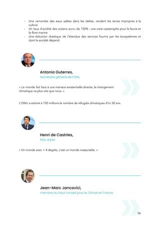  
- Une remontée des eaux salées dans les deltas, rendant les terres impropres à la                           
culture 
- Un taux d’acidité des océans accru de 150% : une vraie catastrophe pour la faune et                             
la flore marine 
- Une réduction drastique de l’étendue des services fournis par les écosystèmes et                     
dont la société dépend. 
 
Antonio Guterres,  
Secrétaire général de l’ONU 
 
« Le monde fait face à une menace existentielle directe, le changement                       
climatique va plus vite que nous. » 
 
L’ONU a estimé à 150 millions le nombre de réfugiés climatiques d’ici 30 ans.  
 
Henri de Castries,  
PDG d’AXA 
 
« Un monde avec + 4 degrés, c’est un monde inassurable. » 
 
 
Jean-Marc Jancovici,  
membre du haut conseil pour le Climat en France 
 
56 
 