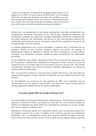  
« Dans un monde qui se réchauffe de quelques degrés, disons 4 à 5                           
degrés d'ici à 2100, il y aurait à partir de 2070 entre 1,5 et 3 milliards                               
d'hommes sur terre qui devraient vivre dans des conditions qui sont                     
plus chaudes que le Sahara actuel. Et il y aurait 1 milliard de personnes                           
qui vivraient donc dans des zones dans lesquelles, à peu près tous les                         
jours de l'année, les conditions extérieures seraient mortelles. » 
 
 
Evidemment, ces perspectives ne sont guère réjouissantes, mais elles correspondent aux                     
conséquences climatiques mécaniques si rien n’est fait pour changer de trajectoire. Ces                       
modifications radicales des ressources naturelles disponibles entraîneront nécessairement               
des stress hydriques, des sécheresses, des famines et des crises sanitaires majeures. De                         
nombreuses personnes mourront et une grande majorité de la population aura besoin de                         
changer de pays, voire de continent.  
La stabilité géopolitique sera ​a priori impossible à conserver face à l’ensemble de ces                           
pressions. Quand on voit comment quelques migrants qui tentent de traverser la                       
Méditerranée mettent en difficulté la cohésion de l’Union Européenne, il semble difficile                       
d’imaginer une coopération mondiale capable de gérer l’ensemble de ces catastrophes                     
annoncées.  
À une échelle bien plus réduite, l’épisode du Covid-19 et la lutte pour les ressources rares                               
(en l’occurrence, médicaments, respirateurs et masques) ont bien montré la course de                       
chaque Etat pour son propre salut et la concurrence accrue en cas de crise. Des conflits                               
internationaux viendront sans doute recomposer l’équilibre géopolitique du monde de                   
manière inédite et imprévisible. 
Bon, nous pourrions continuer à nous faire peur pendant des heures, mais avec déjà ces                             
quelques témoignages, on peut aisément comprendre qu’il faut absolument éviter cette                     
situation.  
Un réchauffement qui suivrait le pire des scénarios du GIEC nous impacterait tous et,                           
contrairement à ce que pense le grand public, de notre vivant. Nous sommes donc la                             
dernière génération capable d’éviter ce scénario catastrophe !  
 
2. En plus, après 2100, le monde continue, non ?  
 
Un autre problème est lié à cette idée qu’il est « déjà trop tard ». Etant donné que toutes les                                   
prévisions s’arrêtent en 2100, on se focalise sur cette date. Or, aux dernières nouvelles, la                             
Planète ne disparaîtra pas après 2100 et le réchauffement climatique ne va pas s’arrêter                           
d’un coup en passant au siècle suivant !  
Abandonner maintenant signifie tout simplement assumer pour les prochains siècles la fin                       
de l’espèce humaine. Car si avec +5 degrés, notre civilisation pourrait tout simplement                         
s’effondrer, avec un réchauffement encore plus important, difficile d’imaginer comment                   
l’être humain tout court pourrait survivre. Et on ne parle pas de quelque chose qui pourrait                               
57 
 