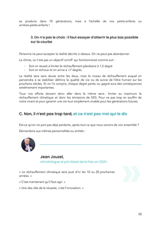  
se produire dans 10 générations, mais à l’échelle de nos petits-enfants ou                       
arrières-petits-enfants !  
 
3. On n’a pas le choix : il faut essayer d’atterrir le plus bas possible 
sur la courbe 
 
Personne ne peut accepter la réalité décrite ci-dessus. On ne peut pas abandonner.  
Le climat, ce n’est pas un objectif ​on/off​ qui fonctionnerait comme suit :  
- Soit on réussit à limiter le réchauffement planétaire à 1,5 degré 
- Soit on échoue et on arrive à +7 degrés 
La réalité sera sans doute entre les deux, mais le niveau de réchauffement auquel on                             
parviendra à se stabiliser définira la qualité de vie ou de survie de l’être humain sur les                                 
prochains siècles. Et on l’a compris, chaque degré perdu ou gagné aura des conséquences                           
extrêmement importantes.  
Tous nos efforts doivent donc aller dans le même sens : limiter au maximum le                           
réchauffement climatique et donc les émissions de GES. Pour ne pas trop en souffrir de                             
notre vivant et pour garantir une vie tout simplement vivable pour les générations futures.  
 
C. Non, il n’est pas trop tard, ​et ce n’est pas moi qui le dis  
 
Est-ce qu’on ne part pas déjà perdants, après tout ce que nous venons de voir ensemble ?  
Demandons aux mêmes personnalités ou entités :  
Jean Jouzel,  
climatologue et prix Nobel de la Paix, en 2020 : 
 
« Le réchauffement climatique sera joué d’ici les 10 ou 20 prochaines                       
années. » 
« C’est maintenant qu’il faut agir. » 
« Une des clés de la réussite, c’est l’innovation. » 
 
58 
 
