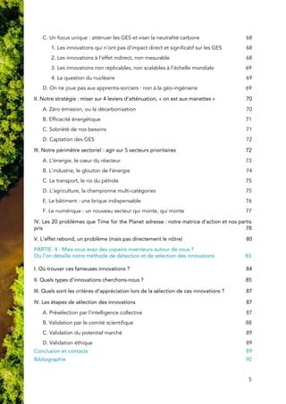  
C. Un focus unique : atténuer les GES et viser la neutralité carbone 68 
1. Les innovations qui n’ont pas d’impact direct et significatif sur les GES 68 
2. Les innovations à l’effet indirect, non mesurable 68 
3. Les innovations non réplicables, non scalables à l’échelle mondiale 69 
4. L​a question du nucléaire 69 
D. On ne joue pas aux apprentis-sorciers : non à la géo-ingénierie 69 
II. Notre stratégie : miser sur 4 leviers d’atténuation, « on est aux manettes » 70 
A. Zéro émission, ou la décarbonisation 70 
B. Efficacité énergétique 71 
C. Sobriété de nos besoins 71 
D. Captation des GES 72 
III. Notre périmètre sectoriel : agir sur 5 secteurs prioritaires 72 
A. L’énergie, le cœur du ​réacteur 73 
B. L’industrie, le glouton de l’énergie 74 
C. Le transport, le roi du pétrole 75 
D. L’agriculture, la championne multi-catégories 75 
E. Le bâtiment​ : une brique indispensable 76 
F. Le numérique : un nouveau secteur qui monte, qui monte 77 
I​V. Les 20 problèmes que Time for the Planet adresse : notre matrice d’action et nos partis                               
pris 78 
V. L’effet rebond, un problème (mais pas directement le nôtre​) 80 
PARTIE 4 : Mais vous avez des copains inventeurs autour de vous ? 
Où l’on détaille notre méthode de détection et de sélection des innovations 83 
 
I. Où trouver ces fameuses innovations ? 84 
II. Quels types d’innovations cherchons-nous ? 85 
III. Quels sont les critères d’appréciation lors de la sélection de ces innovations ? 87 
IV. Les étapes de sélection des innovations 87 
A. Présélection par l’intelligence collective 87 
B. Validation par le comité scientifique 88 
C. Validation du potentiel marché 89 
D. Validation éthique 89 
Conclusion et contacts 89 
Bibliographie    90 
5 
 