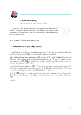  
Antonio Guterres,  
Secrétaire général de l’ONU, en 2018 : 
 
« Le monde a deux ans pour agir contre le changement climatique. Si                         
nous ne changeons pas d’orientation d’ici 2020, nous risquons des                   
conséquences désastreuses pour les humains et les systèmes naturels                 
qui nous soutiennent. » 
 
Alors, on y va ! On se retrousse les manches.  
 
D. Qu’est-ce qu’il faut faire, alors ?  
 
Et si au lieu de se focaliser sur les pires scénarios, on s’intéressait aux scénarios optimistes                               
pour les mettre en œuvre ? Car ces scénarios-là aussi sont possibles !  
C’est d’ailleurs l’objet d’un rapport du GIEC sorti en 2018, intitulé « Global Warming ». À                           
défaut de mettre à jour l’ensemble des scénarios étudiés lors de son 5​ème
rapport (mise à                               
jour prévue en 2021-2022), il propose une analyse plus fine de scénario​s permettant de                           
limiter le réchauffement à 1,5 degré. 
Pourquoi ce focus de la part du GIEC ? Pour montrer que c’est encore possible et que +1,5                                 
degré est beaucoup plus souhaitable que les +2 degrés visés par l’Accord de Paris et ce,                               
pour un ensemble de raisons qui sont détaillées dans ce rapport. 
Ainsi, le GIEC propose 4 nouveaux scénarios qui permettent tous de rester en dessous d’un                             
réchauffement à 1,5 degrés (ou légèrement au dessus), en commençant les efforts dès                         
2020.  
Les voici : 
59 
 