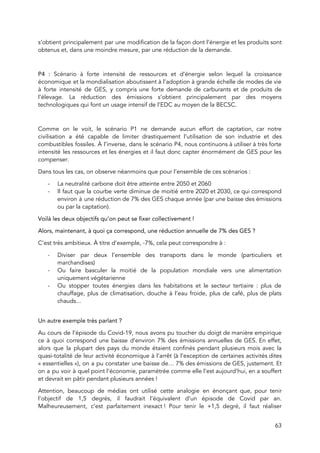  
s’obtient principalement par une modification de la façon dont l’énergie et les produits sont                           
obtenus et, dans une moindre mesure, par une réduction de la demande. 
 
P4 : Scénario à forte intensité de ressources et d’énergie selon lequel la croissance                           
économique et la mondialisation aboutissent à l’adoption à grande échelle de modes de vie                           
à forte intensité de GES, y compris une forte demande de carburants et de produits de                               
l’élevage. La réduction des émissions s’obtient principalement par des moyens                   
technologiques qui font un usage intensif de l’EDC au moyen de la BECSC. 
 
Comme on le voit, le scénario P1 ne demande aucun effort de captation, car notre                             
civilisation a été capable de limiter drastiquement l’utilisation de son industrie et des                         
combustibles fossiles. À l’inverse, dans le scénario P4, nous continuons à utiliser à très forte                             
intensité les ressources et les énergies et il faut donc capter énormément de GES pour les                               
compenser.  
Dans tous les cas, on observe néanmoins que pour l’ensemble de ces scénarios :  
- La neutralité carbone doit être atteinte entre 2050 et 2060 
- Il faut que la courbe verte diminue de moitié entre 2020 et 2030, ce qui correspond                               
environ à une réduction de 7% des GES chaque année (par une baisse des émissions                             
ou par la captation).  
Voilà les deux objectifs qu’on peut se fixer collectivement !  
Alors, maintenant, à quoi ça correspond, une réduction annuelle de 7% des GES ?  
C’est très ambitieux. À titre d’exemple, -7%, cela peut correspondre à : 
- Diviser par deux l’ensemble des transports dans le monde (particuliers et                     
marchandises) 
- Ou faire basculer la moitié de la population mondiale vers une alimentation                       
uniquement végétarienne 
- Ou stopper toutes énergies dans les habitations et le secteur tertiaire : plus de                           
chauffage, plus de climatisation, douche à l’eau froide, plus de café, plus de plats                           
chauds... 
 
Un autre exemple très parlant ?  
Au cours de l’épisode du Covid-19, nous avons pu toucher du doigt de manière empirique                             
ce à quoi correspond une baisse d’environ 7% des émissions annuelles de GES. En effet,                             
alors que la plupart des pays du monde étaient confinés pendant plusieurs mois avec la                             
quasi-totalité de leur activité économique à l’arrêt (à l’exception de certaines activités dites                         
« essentielles »), on a pu constater une baisse de… 7% des émissions de GES, justement. Et                           
on a pu voir à quel point l’économie, paramétrée comme elle l’est aujourd’hui, en a souffert                               
et devrait en pâtir pendant plusieurs années !  
Attention, beaucoup de médias ont utilisé cette analogie en énonçant que, pour tenir                         
l’objectif de 1,5 degrés, il faudrait l’équivalent d’un épisode de Covid par an.                         
Malheureusement, c’est parfaitement inexact ! Pour tenir le +1,5 degré, il faut réaliser                       
63 
 