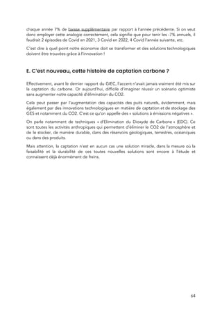  
chaque année 7% de ​baisse supplémentaire par rapport à l’année précédente. Si on veut                           
donc employer cette analogie correctement, cela signifie que pour tenir les -7% annuels, il                           
faudrait 2 épisodes de Covid en 2021, 3 Covid en 2022, 4 Covid l’année suivante, etc. 
C’est dire à quel point notre économie doit se transformer et des solutions technologiques                           
doivent être trouvées grâce à l’innovation !  
 
E. C’est nouveau, cette histoire de captation carbone ?   
 
Effectivement, avant le dernier rapport du GIEC, l’accent n’avait jamais vraiment été mis sur                           
la captation du carbone. Or aujourd’hui, difficile d’imaginer réussir un scénario optimiste                       
sans augmenter notre capacité d’élimination du CO2.  
Cela peut passer par l’augmentation des capacités des puits naturels, évidemment, mais                       
également par des innovations technologiques en matière de captation et de stockage des                         
GES et notamment du CO2. C’est ce qu’on appelle des « solutions à émissions négatives ».  
On parle notamment de techniques « d’Elimination du Dioxyde de Carbone » (EDC). Ce                       
sont toutes les activités anthropiques qui permettent d’éliminer le CO2 de l’atmosphère et                         
de le stocker, de manière durable, dans des réservoirs géologiques, terrestres, océaniques                       
ou dans des produits.  
Mais attention, la captation n’est en aucun cas une solution miracle, dans la mesure où la                               
faisabilité et la durabilité de ces toutes nouvelles solutions sont encore à l’étude et                           
connaissent déjà énormément de freins.  
 
 
 
 
 
 
 
64 
 