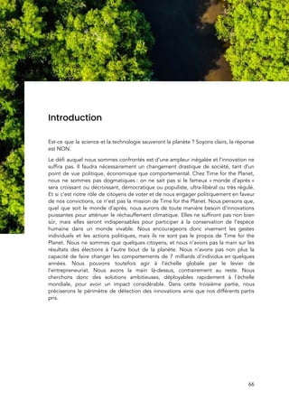  
 
 
Introduction 
 
Est-ce que la science et la technologie sauveront la planète ? Soyons clairs, la réponse                           
est NON.  
Le défi auquel nous sommes confrontés est d’une ampleur inégalée et l’innovation ne                         
suffira pas. Il faudra nécessairement un changement drastique de société, tant d’un                       
point de vue politique, économique que comportemental. Chez Time for the Planet,                       
nous ne sommes pas dogmatiques : on ne sait pas si le fameux « monde d’après »                           
sera croissant ou décroissant, démocratique ou populiste, ultra-libéral ou très régulé.                     
Et si c’est notre rôle de citoyens de voter et de nous engager politiquement en faveur                               
de nos convictions, ce n’est pas la mission de Time for the Planet. Nous pensons que,                               
quel que soit le monde d’après, nous aurons de toute manière besoin d’innovations                         
puissantes pour atténuer le réchauffement climatique. Elles ne suffiront pas non bien                       
sûr, mais elles seront indispensables pour participer à la conservation de l’espèce                       
humaine dans un monde vivable. Nous encourageons donc vivement les gestes                     
individuels et les actions politiques, mais ils ne sont pas le propos de Time for the                               
Planet. Nous ne sommes que quelques citoyens, et nous n’avons pas la main sur les                             
résultats des élections à l’autre bout de la planète. Nous n’avons pas non plus la                             
capacité de faire changer les comportements de 7 milliards d’individus en quelques                       
années. Nous pouvons toutefois agir à l’échelle globale par le levier de                       
l’entrepreneuriat. Nous avons la main là-dessus, contrairement au reste. Nous                   
cherchons donc des solutions ambitieuses, déployables rapidement à l’échelle                 
mondiale, pour avoir un impact considérable. Dans cette troisième partie, nous                     
préciserons le périmètre de détection des innovations ainsi que nos différents partis                       
pris.  
 
   
66 
 