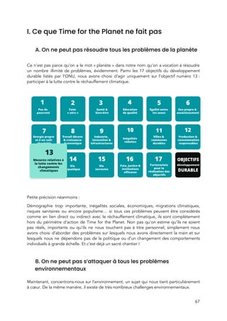  
I. Ce que Time for the Planet ne fait pas  
 
A. On ne peut pas résoudre tous les problèmes de la planète 
 
Ce n’est pas parce qu’on a le mot « planète » dans notre nom qu’on a vocation à résoudre                                 
un nombre illimité de problèmes, évidemment. Parmi les 17 objectifs du développement                       
durable listés par l’ONU, nous avons choisi d’agir uniquement sur l’objectif numéro 13 :                         
participer à la lutte contre le réchauffement climatique.  
 
 
 
Petite précision néanmoins : 
Démographie trop importante, inégalités sociales, économiques, migrations climatiques,               
risques sanitaires ou encore populisme… si tous ces problèmes peuvent être considérés                       
comme en lien direct ou indirect avec le réchauffement climatique, ils sont complètement                         
hors du périmètre d’action de Time for the Planet. Non pas qu’on estime qu’ils ne soient                               
pas réels, importants ou qu’ils ne nous touchent pas à titre personnel, simplement nous                           
avons choisi d’aborder des problèmes sur lesquels nous avons directement la main et sur                           
lesquels nous ne dépendons pas de la politique ou d’un changement des comportements                         
individuels à grande échelle. Et c’est déjà un sacré chantier ! 
 
B. On ne peut pas s’attaquer à tous les problèmes 
environnementaux  
 
Maintenant, concentrons-nous sur l’environnement, un sujet qui nous tient particulièrement                   
à cœur. De la même manière, il existe de très nombreux challenges environnementaux.  
67 
 