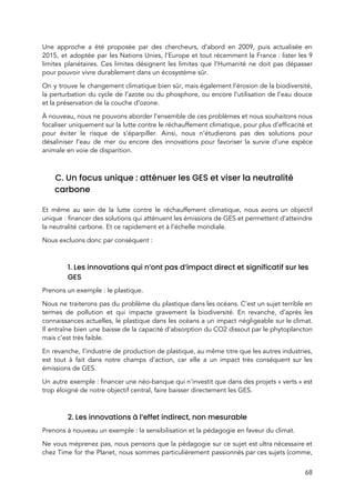 
Une approche a été proposée par des chercheurs, d’abord en 2009, puis actualisée en                           
2015, et adoptée par les Nations Unies, l’Europe et tout récemment la France : lister les 9                               
limites planétaires. Ces limites désignent les limites que l’Humanité ne doit pas dépasser                         
pour pouvoir vivre durablement dans un écosystème sûr.   
On y trouve le changement climatique bien sûr, mais également l’érosion de la biodiversité,                           
la perturbation du cycle de l’azote ou du phosphore, ou encore l’utilisation de l’eau douce                             
et la préservation de la couche d’ozone.   
À nouveau, nous ne pouvons aborder l’ensemble de ces problèmes et nous souhaitons nous                           
focaliser uniquement sur la lutte contre le réchauffement climatique, pour plus d’efficacité et                         
pour éviter le risque de s’éparpiller. Ainsi, nous n’étudierons pas des solutions pour                         
désaliniser l’eau de mer ou encore des innovations pour favoriser la survie d’une espèce                           
animale en voie de disparition.  
 
C. Un focus unique : atténuer les GES et viser la neutralité 
carbone  
 
Et même au sein de la lutte contre le réchauffement climatique, nous avons un objectif                             
unique : financer des solutions qui atténuent les émissions de GES et permettent d’atteindre                         
la neutralité carbone. Et ce rapidement et à l’échelle mondiale.  
Nous excluons donc par conséquent :  
 
1. Les innovations qui n’ont pas d’impact direct et significatif sur les 
GES 
Prenons un exemple : le plastique.  
Nous ne traiterons pas du problème du plastique dans les océans. C’est un sujet terrible en                               
termes de pollution et qui impacte gravement la biodiversité. En revanche, d’après les                         
connaissances actuelles, le plastique dans les océans a un impact négligeable sur le climat.                           
Il entraîne bien une baisse de la capacité d’absorption du CO2 dissout par le phytoplancton                             
mais c’est très faible.  
En revanche, l’industrie de production de plastique, au même titre que les autres industries,                           
est tout à fait dans notre champs d’action, car elle a un impact très conséquent sur les                                 
émissions de GES. 
Un autre exemple : financer une néo-banque qui n'investit que dans des projets « verts » est                           
trop éloigné de notre objectif central, faire baisser directement les GES.  
 
2. Les innovations à l’effet indirect, non mesurable 
Prenons à nouveau un exemple : la sensibilisation et la pédagogie en faveur du climat.  
Ne vous méprenez pas, nous pensons que la pédagogie sur ce sujet est ultra nécessaire et                               
chez Time for the Planet, nous sommes particulièrement passionnés par ces sujets (comme,                         
68 
 
